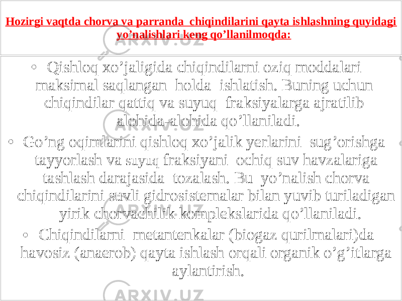 Hozirgi vaqtda chorva va parranda chiqindilarini qayta ishlashning quyidagi yo’nalishlari keng qo’llanilmoqda: • Qishloq xo’jaligida chiqindilarni oziq moddalari maksimal saqlangan holda ishlatish. Buning uchun chiqindilar qattiq va suyuq fraksiyalarga ajratilib alohida-alohida qo’llaniladi. • Go’ng oqimlarini qishloq xo’jalik yerlarini sug’orishga tayyorlash va suyuq fraksiyani ochiq suv havzalariga tashlash darajasida tozalash. Bu yo’nalish chorva chiqindilarini suvli gidrosistemalar bilan yuvib turiladigan yirik chorvachilik komplekslarida qo’llaniladi. • Chiqindilarni metantenkalar (biogaz qurilmalari)da havosiz (anaerob) qayta ishlash orqali organik o’g’itlarga aylantirish. 