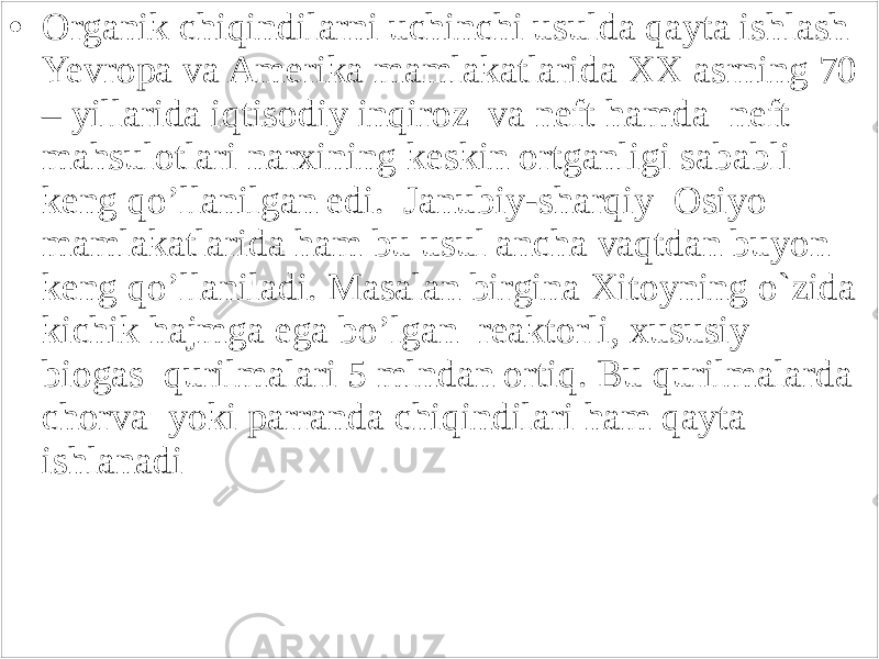 • Organik chiqindilarni uchinchi usulda qayta ishlash Yevropa va Amerika mamlakatlarida XX asrning 70 – yillarida iqtisodiy inqiroz va neft hamda neft mahsulotlari narxining keskin ortganligi sababli keng qo’llanilgan edi. Janubiy-sharqiy Osiyo mamlakatlarida ham bu usul ancha vaqtdan buyon keng qo’llaniladi. Masalan birgina Xitoyning o`zida kichik hajmga ega bo’lgan reaktorli, xususiy biogas qurilmalari 5 mlndan ortiq. Bu qurilmalarda chorva yoki parranda chiqindilari ham qayta ishlanadi 