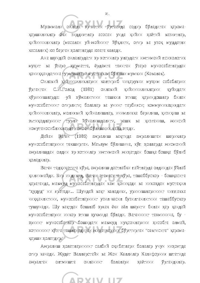 Муаммоли оилада эр-хотин ўртасида содир бўладиган қарама- қаршиликлар ёки зиддиятлар асосан унда қийин ҳаётий вазиятлар, қийинчиликлар (масалан уй-жойнинг йўқлиги, оғир ва узоқ муддатли касаллик) юз берган ҳолатларда юзага келади. Ана шундай оилалардаги эр-хотинлар улардаги ижтимоий-психологик муҳит ва ўзаро ҳурматга, ёрдамга таянган ўзаро муносабатлардан қониққандагина турмушлари мустаҳкам бўлиши мумкин (Ковалев). Оилавий қийинчиликларни келтириб чиқарувчи муҳим сабабларни ўрганган С.И.Голод (1981) оилавий қийинчиликларни қуйидаги кўринишларда: -уй хўжалигини ташкил этиш; қариндошлар билан муносабатнинг оғирлиги; болалар ва унинг тарбияси; коммуникациядаги қийинчиликлар, молиявий қийналишлар, ичимликка берилиш, қизиқиш ва эътиқодларнинг турли йўналишдалиги, рашк ва қизғаниш, жинсий номутаносибликларда намоён бўлишини қайд этади. Дайан Ваген (1986) ажралиш вақтида ажралишган шериклар муносабатларини текширган. Маълум бўлишича, кўп ҳолларда жисмоний ажралишдан олдин эр-хотинлар ижтимоий жиҳатдан бошқа-бошқа бўлиб қоладилар. Ваген тадқиқотига кўра, ажралиш дастлабки пайтларда олдиндан ўйлаб қилинмайди. Бир индивид, Ваген атамасига кўра, ташаббускор - бошқасига қараганда, мавжуд муносабатлардан кам қониқади ва никоҳдан мустақил &#34;ҳудуд&#34; ни яратади... Шундай вақт келадики, уринишларининг чиппакка чиққанлигини, муносабатларнинг узил-кесил бузилганлигини ташаббускор тушунади. Шу вақтдан бошлаб эркак ёки аёл шериги билан ҳар қандай муносабатларни инкор этиш ҳукмида бўлади. Вагеннинг тахминича, бу - эрнинг муносабатлар бошидаги мавжуд нуқсонларини ҳисобга олмай, хотиннинг кўзга ташланадиган жиҳатларини бўрттирган &#34;севгисига&#34; қарама- қарши ҳолатдир. Ажралиш ҳолатларининг салбий оқибатлари болалар учун ниҳоятда оғир кечади. Жудет Валлерстайн ва Жон Келлилар Калифорния штатида ажралган олтмишта оиланинг болалари ҳаётини ўргандилар. 21 