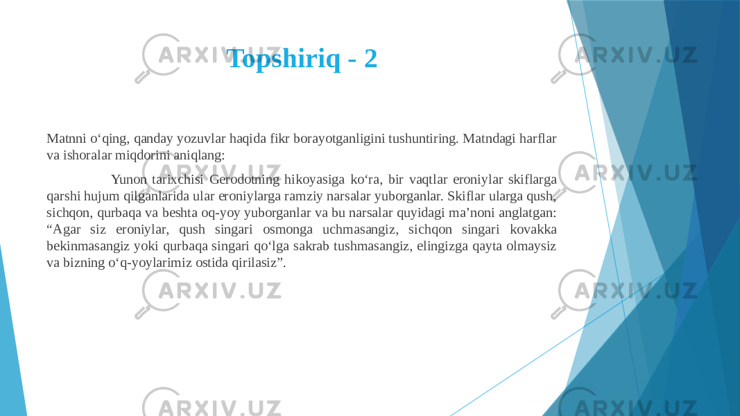 Topshiriq - 2 Matnni o‘qing, qanday yozuvlar haqida fikr borayotganligini tushuntiring. Matndagi harflar va ishoralar miqdorini aniqlang: Yunon tarixchisi Gerodotning hikoyasiga ko‘ra, bir vaqtlar eroniylar skiflarga qarshi hujum qilganlarida ular eroniylarga ramziy narsalar yuborganlar. Skiflar ularga qush, sichqon, qurbaqa va beshta oq-yoy yuborganlar va bu narsalar quyidagi ma’noni anglatgan: “Agar siz eroniylar, qush singari osmonga uchmasangiz, sichqon singari kovakka bekinmasangiz yoki qurbaqa singari qo‘lga sakrab tushmasangiz, elingizga qayta olmaysiz va bizning o‘q-yoylarimiz ostida qirilasiz”. 