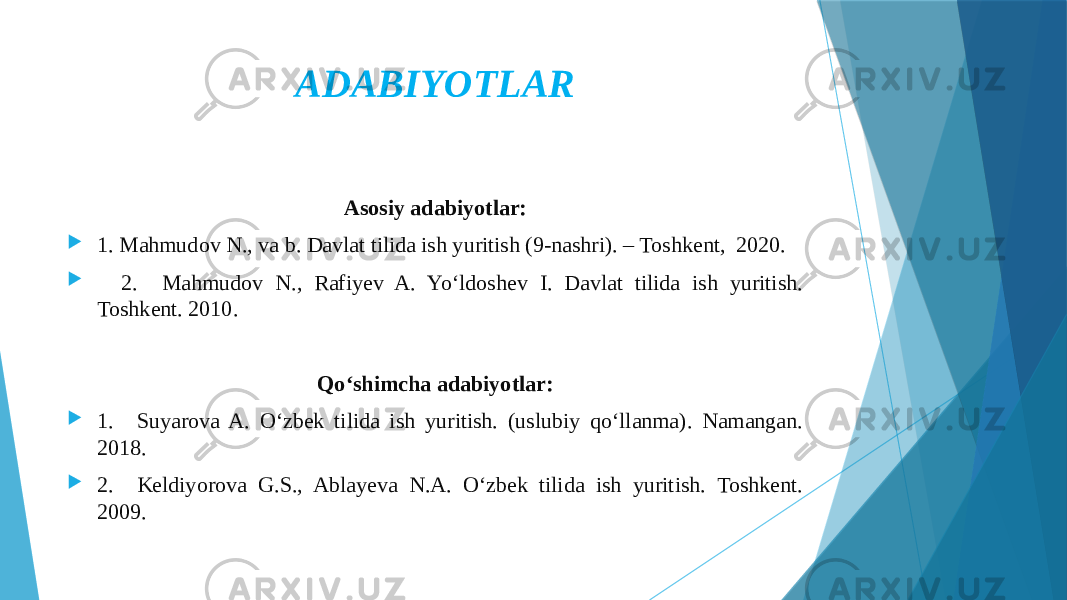 ADABIYOTLAR Asosiy adabiyotlar:  1. Mahmudov N., va b. Davlat tilida ish yuritish (9-nashri). – Toshkent, 2020.  2. Mahmudov N., Rafiyev A. Yo‘ldoshev I. Davlat tilida ish yuritish. Toshkent. 2010. Qo‘shimcha adabiyotlar:  1. Suyarova A. O‘zbek tilida ish yuritish. (uslubiy qo‘llanma). Namangan. 2018.  2. Keldiyorova G.S., Ablayeva N.A. O‘zbek tilida ish yuritish. Toshkent. 2009. 