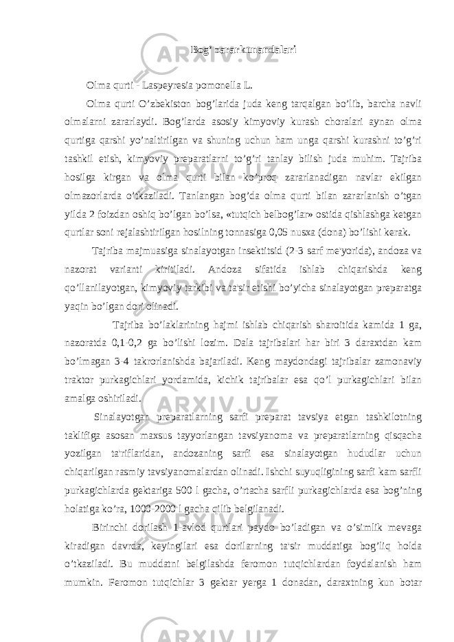 Bog’ zararkunandalari Olma qurti - Laspeyresia pomonella L. Olma qurti O’zbekiston bog’larida juda keng tarqalgan bo’lib, barcha navli olmalarni zararlaydi. Bog’larda asosiy kimyoviy kurash choralari aynan olma qurtiga qarshi yo’naltirilgan va shuning uchun ham unga qarshi kurashni to’g’ri tashkil etish, kimyoviy preparatlarni to’g’ri tanlay bilish juda muhim. Tajriba hosilga kirgan va olma qurti bilan ko’proq zararlanadigan navlar ekilgan olmazorlarda o’tkaziladi. Tanlangan bog’da olma qurti bilan zararlanish o’tgan yilda 2 foizdan oshiq bo’lgan bo’lsa, «tutqich belbog’lar» ostida qishlashga ketgan qurtlar soni rejalashtirilgan hosilning tonnasiga 0,05 nusxa (dona) bo’lishi kerak. Tajriba majmuasiga sinalayotgan insektitsid (2-3 sarf me&#39;yorida), andoza va nazorat varianti kiritiladi. Andoza sifatida ishlab chiqarishda keng qo’llanilayotgan, kimyoviy tarkibi va ta&#39;sir etishi bo’yicha sinalayotgan preparatga yaqin bo’lgan dori olinadi. Tajriba bo’laklarining hajmi ishlab chiqarish sharoitida kamida 1 ga, nazoratda 0,1-0,2 ga bo’lishi lozim. Dala tajribalari har biri 3 daraxtdan kam bo’lmagan 3-4 takrorlanishda bajariladi. Keng maydondagi tajribalar zamonaviy traktor purkagichlari yordamida, kichik tajribalar esa qo’l purkagichlari bilan amalga oshiriladi. Sinalayotgan preparatlarning sarfi preparat tavsiya etgan tashkilotning taklifiga asosan maxsus tayyorlangan tavsiyanoma va preparatlarning qisqacha yozilgan ta&#39;riflaridan, andozaning sarfi esa sinalayotgan hududlar uchun chiqarilgan rasmiy tavsiyanomalardan olinadi. Ishchi suyuqligining sarfi kam sarfli purkagichlarda gektariga 500 l gacha, o’rtacha sarfli purkagichlarda esa bog’ning holatiga ko’ra, 1000-2000 l gacha qilib belgilanadi. Birinchi dorilash 1-avlod qurtlari paydo bo’ladigan va o’simlik mevaga kiradigan davrda, keyingilari esa dorilarning ta&#39;sir muddatiga bog’liq holda o’tkaziladi. Bu muddatni belgilashda feromon tutqichlardan foydalanish ham mumkin. Feromon tutqichlar 3 gektar yerga 1 donadan, daraxtning kun botar 