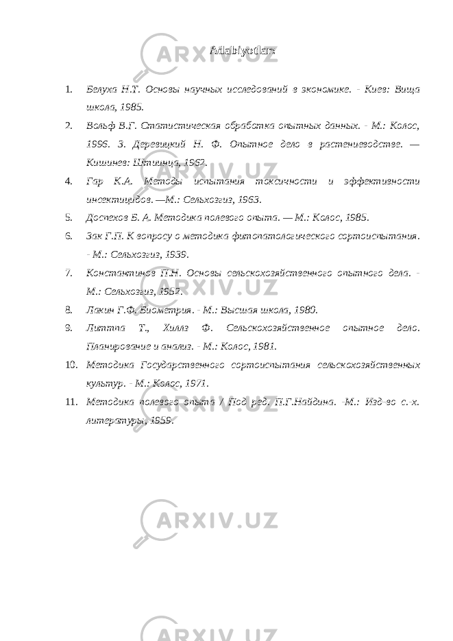 Adabiyotlar : 1. Белуха Н.Т. Основы научных исследований в экономике. - Киев: Вища школа, 1985. 2. Вольф В.Г. Статистическая обработка опытных данных. - М.: Колос, 1996. 3. Деревицкий Н. Ф. Опытное дело в растениеводстве. — Кишинев: Штиинца, 1962. 4. Гар К.А. Методы испытания токсичности и эффективности инсектицидов. —М.: Сельхозгиз, 1963. 5. Доспехов Б. А. Методика полевого опыта. — М.: Колос, 1985. 6. 3ак Г.П. К вопросу о методика фитопатологического сортоиспытания. - М.: Сельхозгиз, 1939. 7. Константинов П.Н. Основы сельскохозяйственного опытного дела. - М.: Сельхозгиз, 1952. 8. Лакин Г.Ф. Биометрия. - М.: Высшая школа, 1980. 9. Литтпа Т., Хиллз Ф. Сельскохозяйственное опытное дело. Планирование и анализ. - М.: Колос, 1981. 10. Методика Государственного сортоиспытания сельскохозяйственных культур. - М.: Колос, 1971. 11. Методика полевого опыта / Под ред. П.Г.Найдина. -М.: Изд-во с.-х. литературы, 1959. 