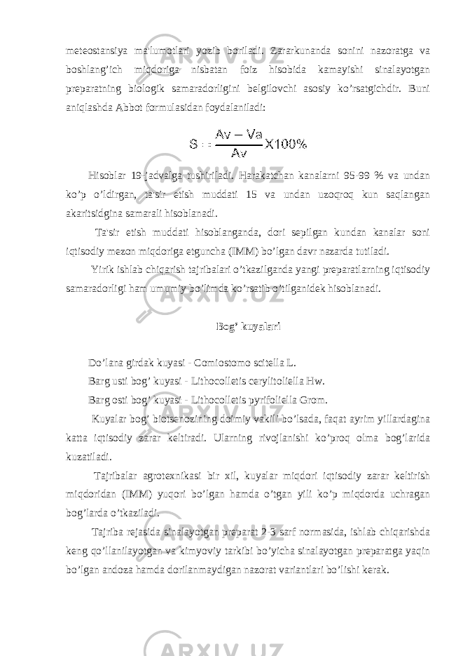 meteostansiya ma&#39;lumotlari yozib boriladi. Zararkunanda sonini nazoratga va boshlang’ich miqdoriga nisbatan foiz hisobida kamayishi sinalayotgan preparatning biologik samaradorligini belgilovchi asosiy ko’rsatgichdir. Buni aniqlashda Abbot formulasidan foydalaniladi: Hisoblar 19-jadvalga tushiriladi. Harakatchan kanalarni 95-99 % va undan ko’p o’ldirgan, ta&#39;sir etish muddati 15 va undan uzoqroq kun saqlangan akaritsidgina samarali hisoblanadi. Ta&#39;sir etish muddati hisoblanganda, dori sepilgan kundan kanalar soni iqtisodiy mezon miqdoriga etguncha (IMM) bo’lgan davr nazarda tutiladi. Yirik ishlab chiqarish tajribalari o’tkazilganda yangi preparatlarning iqtisodiy samaradorligi ham umumiy bo’limda ko’rsatib o’tilganidek hisoblanadi. Bog’ kuyalari Do’lana girdak kuyasi - Comiostomo scitella L. Barg usti bog’ kuyasi - Lithocolletis cerylitoliella Hw. Barg osti bog’ kuyasi - Lithocolletis pyrifoliella Grom. Kuyalar bog’ biotsenozining doimiy vakili bo’lsada, faqat ayrim yillardagina katta iqtisodiy zarar keltiradi. Ularning rivojlanishi ko’proq olma bog’larida kuzatiladi. Tajribalar agrotexnikasi bir xil, kuyalar miqdori iqtisodiy zarar keltirish miqdoridan (IMM) yuqori bo’lgan hamda o’tgan yili ko’p miqdorda uchragan bog’larda o’tkaziladi. Tajriba rejasida sinalayotgan preparat 2-3 sarf normasida, ishlab chiqarishda keng qo’llanilayotgan va kimyoviy tarkibi bo’yicha sinalayotgan preparatga yaqin bo’lgan andoza hamda dorilanmaydigan nazorat variantlari bo’lishi kerak. 