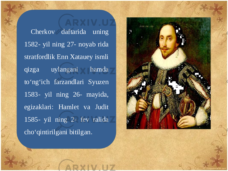 Chеrkov daftarida uning 1582- yil ning 27- noyab rida stratfordlik Enn Xatauey ismli qizga uylangani hamda to‘ng‘ich farzandlari Syuzen 1583- yil ning 26- mayida, egizaklari: Hamlet va Judit 1585- yil ning 2- fеv ralida cho‘qintirilgani bitilgan. 