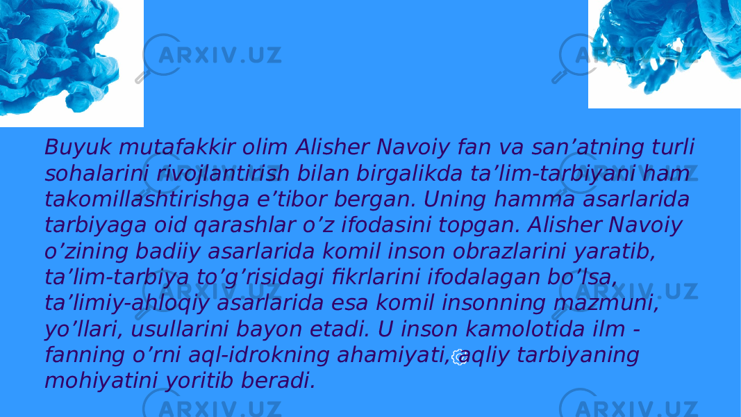 Buyuk mutafakkir olim Alisher Navoiy fan va san’atning turli sohalarini rivojlantirish bilan birgalikda ta’lim-tarbiyani ham takomillashtirishga e’tibor bergan. Uning hamma asarlarida tarbiyaga oid qarashlar o’z ifodasini topgan. Alisher Navoiy o’zining badiiy asarlarida komil inson obrazlarini yaratib, ta’lim-tarbiya to’g’risidagi fikrlarini ifodalagan bo’lsa, ta’limiy-ahloqiy asarlarida esa komil insonning mazmuni, yo’llari, usullarini bayon etadi. U inson kamolotida ilm - fanning o’rni aql-idrokning ahamiyati, aqliy tarbiyaning mohiyatini yoritib beradi. 