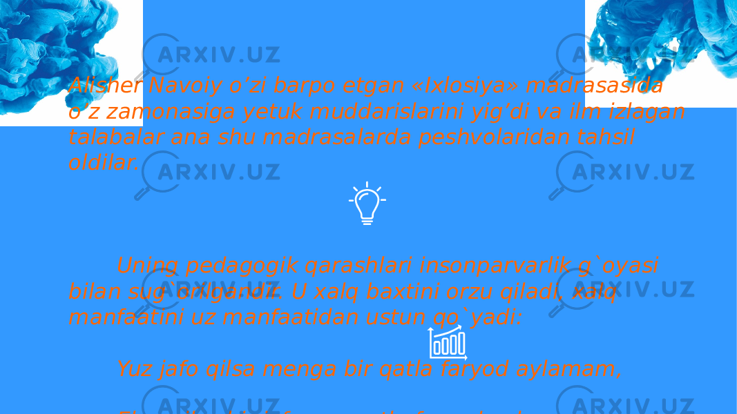 Alisher Navoiy o’zi barpo etgan «Ixlosiya» madrasasida o’z zamonasiga yetuk muddarislarini yig’di va ilm izlagan talabalar ana shu madrasalarda peshvolaridan tahsil oldilar. Uning pedagogik qarashlari insonparvarlik g`oyasi bilan sug`orilgandir. U xalq baxtini orzu qiladi, xalq manfaatini uz manfaatidan ustun qo`yadi: Yuz jafo qilsa menga bir qatla faryod aylamam, Elga qilsa bir jafo yuz qatla faryod aylaram. yoki Odami ersang demagil odami Onikim yo`q xalq g`amidin g`ami. 
