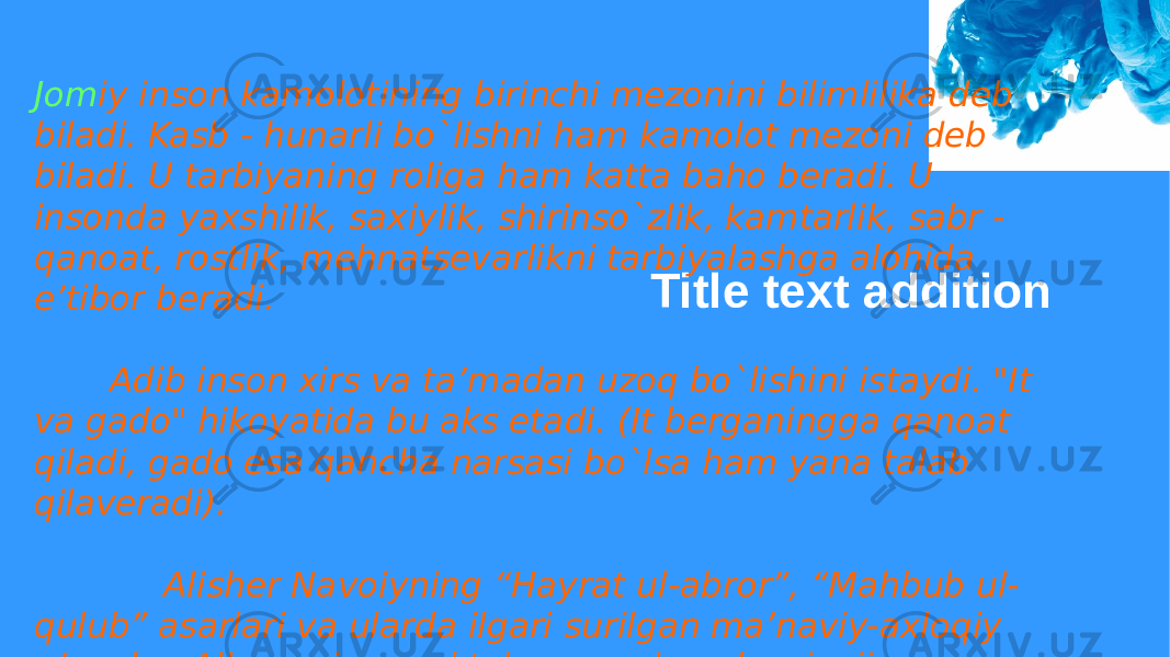 Title text additionJom iy inson kamolotining birinchi mezonini bilimlilika deb biladi. Kasb - hunarli bo`lishni ham kamolot mezoni deb biladi. U tarbiyaning roliga ham katta baho beradi. U insonda yaxshilik, saxiylik, shirinso`zlik, kamtarlik, sabr - qanoat, rostlik, mehnatsevarlikni tarbiyalashga alohida e’tibor beradi. Adib inson xirs va ta’madan uzoq bo`lishini istaydi. &#34;It va gado&#34; hikoyatida bu aks etadi. (It berganingga qanoat qiladi, gado esa qancha narsasi bo`lsa ham yana talab qilaveradi). Alisher Navoiyning “Hayrat ul-abror”, “Mahbub ul- qulub” asarlari va ularda ilgari surilgan ma’naviy-axloqiy g’oyalar. Allomaning maktab va madrasalar rivojiga qo’shgan hissasi. 