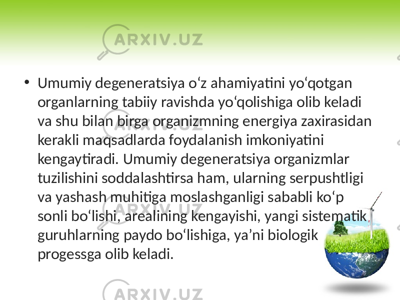 • Umumiy degeneratsiya o‘z ahamiyatini yo‘qotgan organlarning tabiiy ravishda yo‘qolishiga olib keladi va shu bilan birga organizmning energiya zaxirasidan kerakli maqsadlarda foydalanish imkoniyatini kengaytiradi. Umumiy degeneratsiya organizmlar tuzilishini soddalashtirsa ham, ularning serpushtligi va yashash muhitiga moslashganligi sababli ko‘p sonli bo‘lishi, arealining kengayishi, yangi sistematik guruhlarning paydo bo‘lishiga, ya’ni biologik progessga olib keladi. 