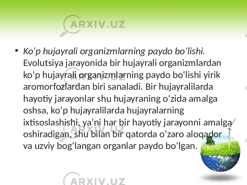 • Ko‘p hujayrali organizmlarning paydo bo‘lishi. Evolutsiya jarayonida bir hujayrali organizmlardan ko‘p hujayrali organizmlarning paydo bo‘lishi yirik aromorfozlardan biri sanaladi. Bir hujayralilarda hayotiy jarayonlar shu hujayraning o‘zida amalga oshsa, ko‘p hujayralilarda hujayralarning ixtisoslashishi, ya’ni har bir hayotiy jarayonni amalga oshiradigan, shu bilan bir qatorda o‘zaro aloqador va uzviy bog‘langan organlar paydo bo‘lgan. 