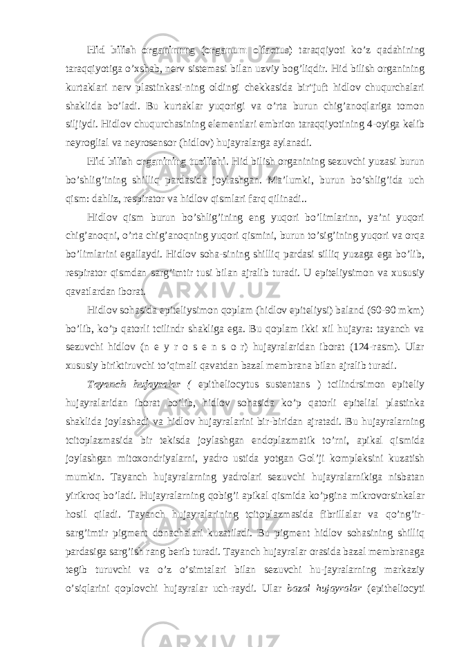 Hid bilish organinnng (organum olfactus) taraqqiyoti ko’z qadahining taraqqiyotiga o’xshab, nerv sistemasi bilan uzviy bog’liqdir. Hid bilish organining kurtaklari nerv plastinkasi-ning oldingi chekkasida bir&#34;juft hidlov chuqurchalari shaklida bo’ladi. Bu kurtaklar yuqorigi va o’rta burun chig’anoqlariga tomon siljiydi. Hidlov chuqurchasining elementlari embrion taraqqiyotining 4-oyiga kelib neyroglial va neyrosensor (hidlov) hujayralarga aylanadi. Hid bilish organining tuzilishi . Hid bilish organining sezuvchi yuzasi burun bo’shlig’ining shilliq pardasida joylashgan. Ma’lumki, burun bo’shlig’ida uch qism: dahliz, respirator va hidlov qismlari farq qilinadi.. Hidlov qism burun bo’shlig’ining eng yuqori bo’limlarinn, ya’ni yuqori chig’anoqni, o’rta chig’anoqning yuqori qismini, burun to’sig’ining yuqori va orqa bo’limlarini egallaydi. Hidlov soha-sining shilliq pardasi silliq yuzaga ega bo’lib, respirator qismdan sarg’imtir tusi bilan ajralib turadi. U epiteliysimon va xususiy qavatlardan iborat. Hidlov sohasida epiteliysimon qoplam (hidlov epiteliysi) baland (60-90 mkm) bo’lib, ko’p qatorli tcilindr shakliga ega. Bu qoplam ikki xil hujayra: tayanch va sezuvchi hidlov (n e y r o s e n s o r) hujayralaridan iborat (124-rasm). Ular xususiy biriktiruvchi to’qimali qavatdan bazal membrana bilan ajralib turadi. Tayanch hujayralar ( epitheliocytus sustentans ) tcilindrsimon epiteliy hujayralaridan iborat bo’lib, hidlov sohasida ko’p qatorli epitelial plastinka shaklida joylashadi va hidlov hujayralarini bir-biridan ajratadi. Bu hujayralarning tcitoplazmasida bir tekisda joylashgan endoplazmatik to’rni, apikal qismida joylashgan mitoxondriyalarni, yadro ustida yotgan Gol’ji kompleksini kuzatish mumkin. Tayanch hujayralarning yadrolari sezuvchi hujayralarnikiga nisbatan yirikroq bo’ladi. Hujayralarning qobig’i apikal qismida ko’pgina mikrovorsinkalar hosil qiladi. Tayanch hujayralarining tcitoplazmasida fibrillalar va qo’ng’ir- sarg’imtir pigment donachalari kuzatiladi. Bu pigment hidlov sohasining shilliq pardasiga sarg’ish rang berib turadi. Tayanch hujayralar orasida bazal membranaga tegib turuvchi va o’z o’simtalari bilan sezuvchi hu-jayralarning markaziy o’siqlarini qoplovchi hujayralar uch-raydi. Ular bazal hujayralar (epitheliocyti 