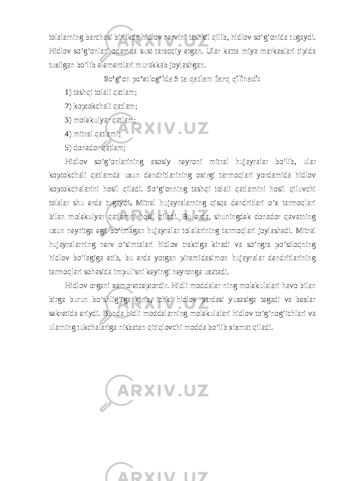 tolalarning barchasi birlikda hidlov nervini tashkil qilib, hidlov so’g’onida tugaydi. Hidlov so’g’onlari odamda sust taraqqiy etgan. Ular katta miya markazlari tipida tuzilgan bo’lib elementlari murakkab joylashgan. So’g’on po’stlog’ida 5 ta qatlam farq qilinadi: 1) tashqi tolali qatlam; 2) koptokchali qatlam; 3) molekulyar qatlam; 4) mitral qatlami; 5) donador qatlam; Hidlov so’g’onlarining asosiy neyroni mitral hujayralar bo’lib, ular koptokchali qatlamda uzun dendritlarining oxirgi tarmoqlari yordamida hidlov koptokchalarini hosil qiladi. So’g’onning tashqi tolali qatlamini hosil qiluvchi tolalar shu erda tugaydi. Mitral hujayralarning qisqa dendritlari o’z tarmoqlari bilan molekulyar qatlamni hosil qiladi. Bu erda, shuningdek donador qavatning uzun neyritga ega bo’lmagan hujayralar tolalarining tarmoqlari joylashadi. Mitral hujayralarning nerv o’simtalari hidlov traktiga kiradi va so’ngra po’stloqning hidlov bo’lagiga etib, bu erda yotgan piramidasimon hujayralar dendritlarining tarmoqlari sohasida impul’sni keyingi neyronga uzatadi. Hidlov organi xemoretceptordir. Hidli moddalar-ning molekulalari havo bilan birga burun bo’shlig’iga kirib, ichki hidlov pardasi yuzasiga tegadi va bezlar sekretida eriydi. Bunda hidli moddalarning molekulalari hidlov to’g’nog’ichlari va ularning tukchalariga nisbatan qitiqlovchi modda bo’lib xizmat qiladi. 