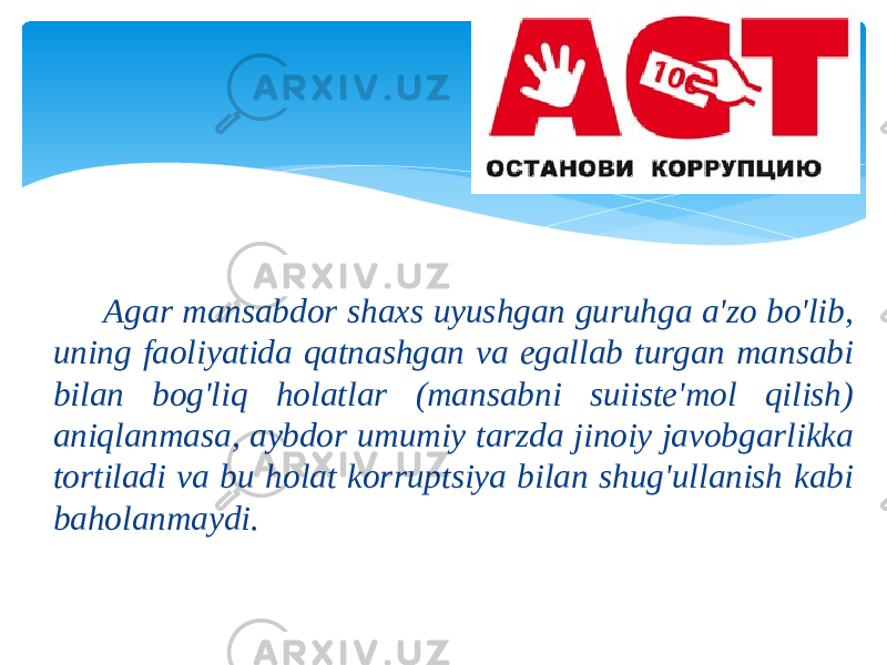  Аgаr mаnsаbdоr shахs uyushgаn guruhgа а&#39;zо bo&#39;lib, uning fаоliyatidа qаtnаshgаn vа egаllаb turgаn mаnsаbi bilаn bоg&#39;liq hоlаtlаr (mаnsаbni suiistе&#39;mоl qilish) аniqlаnmаsа, аybdоr umumiy tаrzdа jinоiy jаvоbgаrlikkа tоrtilаdi vа bu hоlаt kоrruptsiya bilаn shug&#39;ullаnish kаbi bаhоlаnmаydi. 