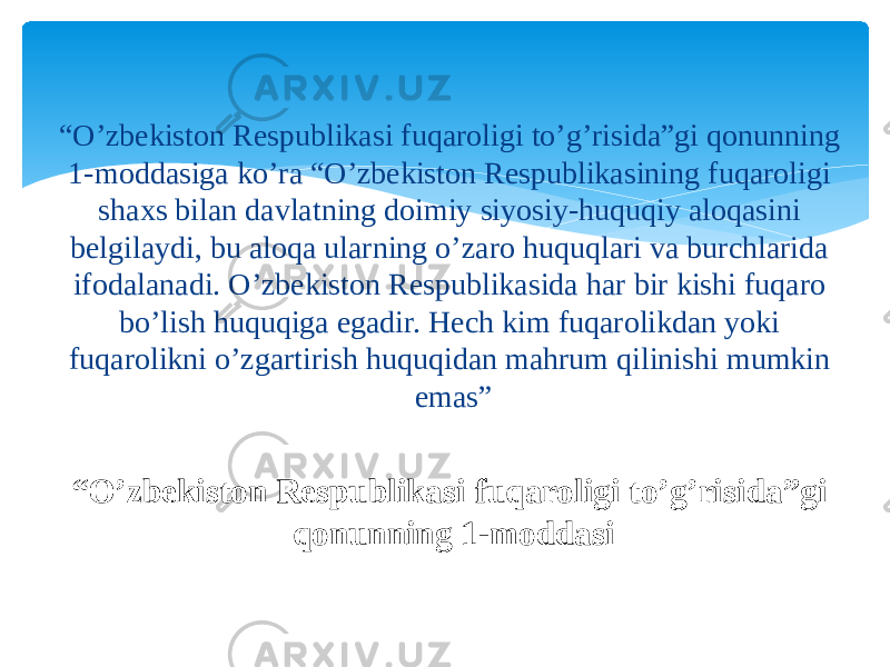 “ O’zbekiston Respublikasi fuqaroligi to’g’risida”gi qonunning 1-moddasi“ O’zbekiston Respublikasi fuqaroligi to’g’risida”gi qonunning 1-moddasiga ko’ra “O’zbekiston Respublikasining fuqaroligi shaxs bilan davlatning doimiy siyosiy-huquqiy aloqasini belgilaydi, bu aloqa ularning o’zaro huquqlari va burchlarida ifodalanadi. O’zbekiston Respublikasida har bir kishi fuqaro bo’lish huquqiga egadir. Hech kim fuqarolikdan yoki fuqarolikni o’zgartirish huquqidan mahrum qilinishi mumkin emas” 