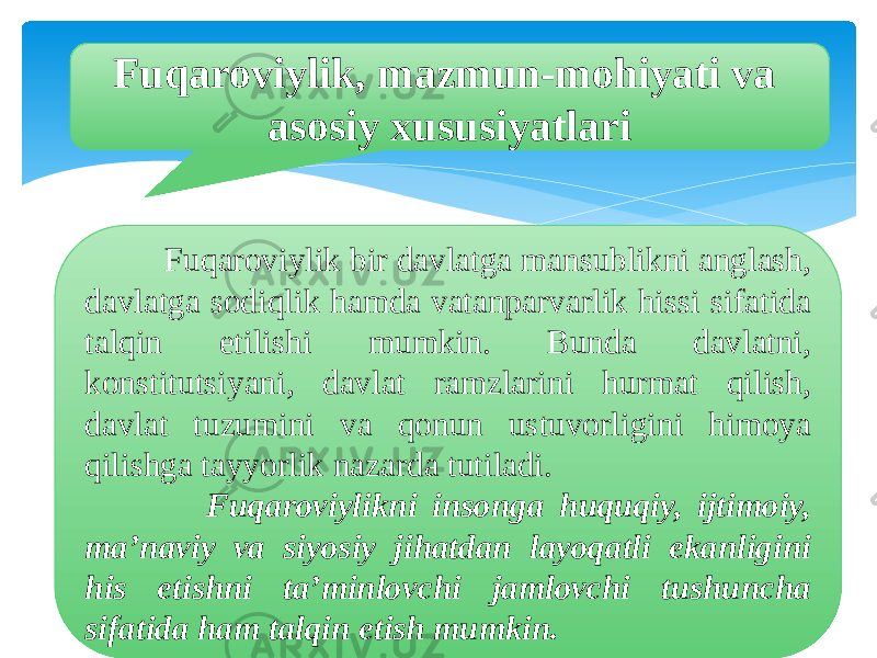 Fuqaroviylik, mazmun-mohiyati va asosiy xususiyatlari Fuqaroviylik bir davlatga mansublikni anglash, davlatga sodiqlik hamda vatanparvarlik hissi sifatida talqin etilishi mumkin. Bunda davlatni, konstitutsiyani, davlat ramzlarini hurmat qilish, davlat tuzumini va qonun ustuvorligini himoya qilishga tayyorlik nazarda tutiladi. Fuqaroviylikni insonga huquqiy, ijtimoiy, ma’naviy va siyosiy jihatdan layoqatli ekanligini his etishni ta’minlovchi jamlovchi tushuncha sifatida ham talqin etish mumkin. 