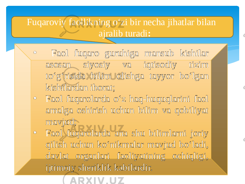  Fuqaroviy faollikning o‘zi bir necha jihatlar bilan ajralib turadi : • Faol fuqaro guruhiga mansub kishilar asosan siyosiy va iqtisodiy tizim to‘g‘risida bilim olishga tayyor bo‘lgan kishilardan iborat; • Faol fuqarolarda o‘z haq-huquqlarini faol amalga oshirish uchun bilim va qobiliyat mavjud; • Faol fuqarolarda ana shu bilimlarni joriy qilish uchun ko‘nikmalar mavjud bo‘ladi, davlat organlari faoliyatining ochiqligi, ijtimoiy sheriklik kabilardir. 