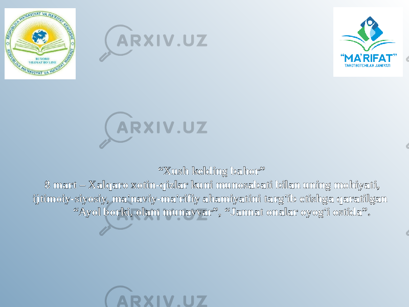  “ Xush kelding bahor” 8 mart – Xalqaro xotin-qizlar kuni munosabati bilan uning mohiyati, ijtimoiy-siyosiy, ma&#39;naviy-ma&#39;rifiy ahamiyatini targ&#39;ib etishga qaratilgan “Ayol borki, olam munavvar”, “Jannat onalar oyog&#39;i ostida”.   