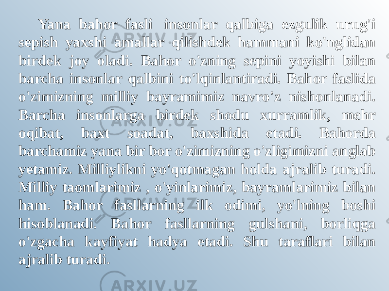 Yana bahor fasli  insonlar qalbiga ezgulik urug&#39;i sepish yaxshi amallar qilishdek hammani ko&#39;nglidan birdek joy oladi. Bahor o&#39;zning sepini yoyishi bilan barcha insonlar qalbini to&#39;lqinlantiradi. Bahor faslida o&#39;zimizning milliy bayramimiz navro&#39;z nishonlanadi. Barcha insonlarga birdek shodu xurramlik, mehr oqibat, baxt soadat, baxshida etadi. Bahorda barchamiz yana bir bor o&#39;zimizning o&#39;zligimizni anglab yetamiz. Milliylikni yo&#39;qotmagan holda ajralib turadi. Milliy taomlarimiz , o&#39;yinlarimiz, bayramlarimiz bilan ham. Bahor fasllarning ilk odimi, yo&#39;lning boshi hisoblanadi. Bahor fasllarning gulshani, borliqga o&#39;zgacha kayfiyat hadya etadi. Shu taraflari bilan ajralib turadi. 