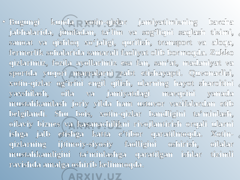 • Bugungi kunda xotin-qizlar jamiyatimizning barcha jabhalarida, jumladan, ta’lim va sog‘liqni saqlash tizimi, sanoat va qishloq xo‘jaligi, qurilish, transport va aloqa, fermerlik sohalarida samarali faoliyat olib bormoqda. Zukko qizlarimiz, fozila ayollarimiz esa fan, san’at, madaniyat va sportda yuqori marralarni zabt etishayapti. Quvonarlisi, xotin-qizlar og‘irini engil qilish, ularning hayot sharoitini yaxshilash, oila va jamiyatdagi mavqeini yanada mustahkamlash joriy yilda ham ustuvor vazifalardan etib belgilandi. Shu bois, xotin-qizlar bandligini ta’minlash, oilaviy biznes va kasanachilikni rivojlantirish orqali ularni ishga jalb etishga katta e’tibor qaratilmoqda. Xotin- qizlarning ijtimoiy-siyosiy faolligini oshirish, oilalar mustahkamligini ta’minlashga qaratilgan ishlar tizimli ravishda amalga oshirib kelinmoqda. 