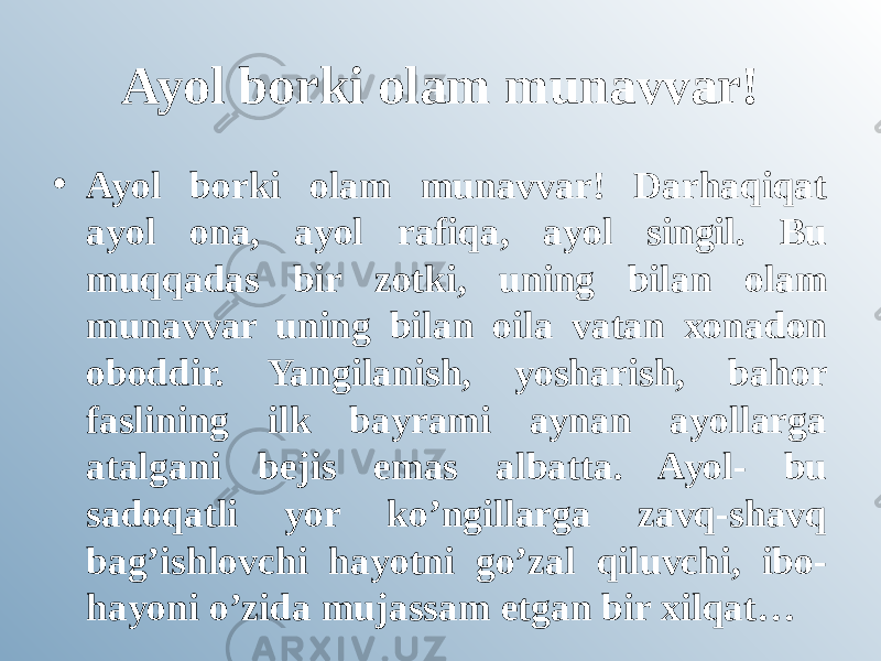 Ayol borki olam munavvar! • Ayol borki olam munavvar! Darhaqiqat ayol ona, ayol rafiqa, ayol singil. Bu muqqadas bir zotki, uning bilan olam munavvar uning bilan oila vatan xonadon oboddir. Yangilanish, yosharish, bahor faslining ilk bayrami aynan ayollarga atalgani bejis emas albatta. Ayol- bu sadoqatli yor ko’ngillarga zavq-shavq bag’ishlovchi hayotni go’zal qiluvchi, ibo- hayoni o’zida mujassam etgan bir xilqat… 