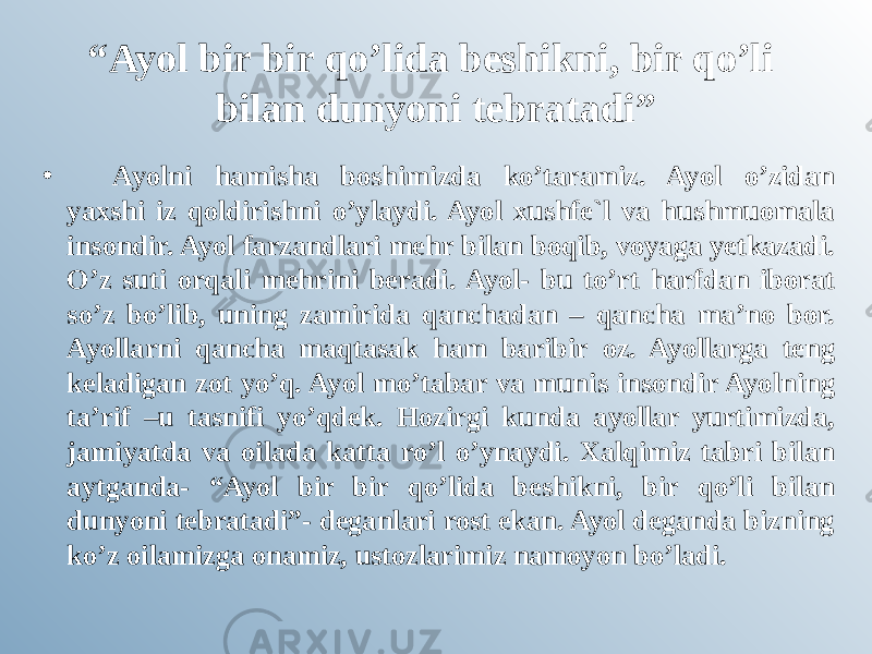 “ Ayol bir bir qo’lida beshikni, bir qo’li bilan dunyoni tebratadi” •         Ayolni hamisha boshimizda ko’taramiz. Ayol o’zidan yaxshi iz qoldirishni o’ylaydi. Ayol xushfe`l va hushmuomala insondir. Ayol farzandlari mehr bilan boqib, voyaga yetkazadi. O’z suti orqali mehrini beradi. Ayol- bu to’rt harfdan iborat so’z bo’lib, uning zamirida qanchadan – qancha ma’no bor. Ayollarni qancha maqtasak ham baribir oz. Ayollarga teng keladigan zot yo’q. Ayol mo’tabar va munis insondir Ayolning ta’rif –u tasnifi yo’qdek. Hozirgi kunda ayollar yurtimizda, jamiyatda va oilada katta ro’l o’ynaydi. Xalqimiz tabri bilan aytganda- “Ayol bir bir qo’lida beshikni, bir qo’li bilan dunyoni tebratadi”- deganlari rost ekan. Ayol deganda bizning ko’z oilamizga onamiz, ustozlarimiz namoyon bo’ladi. 