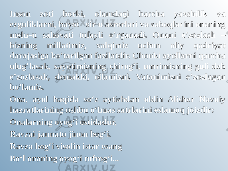 Inson zoti borki, olamdagi barcha yaxshilik va ezguliklarni, hayot   sir-u asrorlari va saboqlarini onaning mehr-u sahovati tufayli o’rganadi. Onani e’zozlash – bizning millatimiz, xalqimiz uchun oliy qadriyat darajasiga ko’tarilgan fazilatdir. Chunki ayollarni qancha ulug’lasak, xayotimizning chirog’i, umrimizning guli deb e’zozlasak, demakki, oilamizni, Vatanimizni e’zozlagan bo’lamiz. Ona, ayol haqida so‘z aytishdan oldin Alisher Navoiy hazratlarining ushbu o‘lmas satrlarini eslamoq joizdir:  Onalarning oyog‘i ostidadur, Ravzai jannatu jinon bog‘i. Ravza bog‘i visolin istar esang Bo‘l onaning oyog‘i tufrog‘i... 