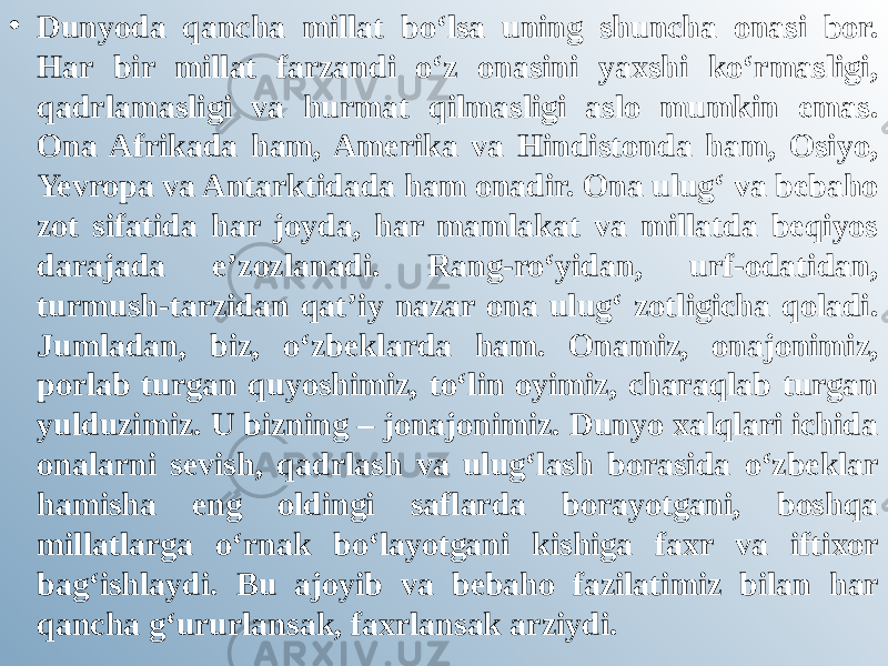 • Dunyoda qancha millat bo‘lsa uning shuncha onasi bor. Har bir millat farzandi o‘z onasini yaxshi ko‘rmasligi, qadrlamasligi va hurmat qilmasligi aslo mumkin emas. Ona Afrikada ham, Amerika va Hindistonda ham, Osiyo, Yevropa va Antarktidada ham onadir. Ona ulug‘ va bebaho zot sifatida har joyda, har mamlakat va millatda beqiyos darajada e’zozlanadi. Rang-ro‘yidan, urf-odatidan, turmush-tarzidan qat’iy nazar ona ulug‘ zotligicha qoladi. Jumladan, biz, o‘zbeklarda ham. Onamiz, onajonimiz, porlab turgan quyoshimiz, to‘lin oyimiz, charaqlab turgan yulduzimiz. U bizning – jonajonimiz. Dunyo xalqlari ichida onalarni sevish, qadrlash va ulug‘lash borasida o‘zbeklar hamisha eng oldingi saflarda borayotgani, boshqa millatlarga o‘rnak bo‘layotgani kishiga faxr va iftixor bag‘ishlaydi. Bu ajoyib va bebaho fazilatimiz bilan har qancha g‘ururlansak, faxrlansak arziydi. 