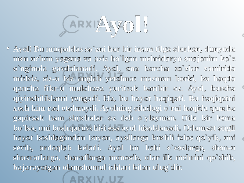 Ayol! • Ayol! Bu muqaddas so`zni har bir inson tilga olarkan, dunyoda men uchun yagona va aziz bo`lgan mehridaryo onajonim ko`z o`ngimda gavdalanadi. Ayol, ona barcha so`zlar zamirida mislsiz, siz-u biz anglab yetolmas mazmun borki, bu haqda qancha fikr-u mulohaza yuritsak baribir oz. Ayol, barcha qiyinchiliklarni yengadi. Ha, bu hayot haqiqati. Bu haqiqatni xech kim rad etolmaydi. Ayolning oiladagi o`rni haqida qancha gapirsak ham shuchalar oz deb o`ylayman. Oila bir kema bo`lsa, uni boshqaruvchisi esa ayol hisoblanadi. Odamzot ongli hayot boshlagandan buyon, ayollarga kuchli ixlos qo`yib, uni sevib, ardoqlab keladi. Ayol bu kabi e`zozlarga, shon-u shuxratlarga, sharaflarga munosib, ular ilk mehrini qo`shib, bajarayotgan olamshumul ishlari bilan ulug`dir. 