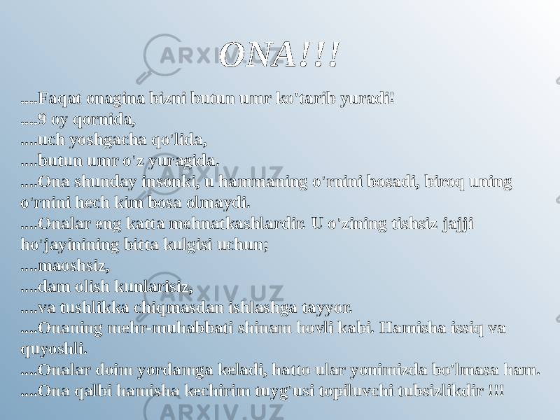 ONA!!! ....Faqat onagina bizni butun umr ko&#39;tarib yuradi! ....9 oy qornida, ....uch yoshgacha qo&#39;lida, ....butun umr o&#39;z yuragida. ....Ona shunday insonki, u hammaning o&#39;rnini bosadi, biroq uning o&#39;rnini hech kim bosa olmaydi. ....Onalar eng katta mehnatkashlardir. U o&#39;zining tishsiz jajji ho&#39;jayinining bitta kulgisi uchun; ....maoshsiz, ....dam olish kunlarisiz, ....va tushlikka chiqmasdan ishlashga tayyor. ....Onaning mehr-muhabbati shinam hovli kabi. Hamisha issiq va quyoshli. ....Onalar doim yordamga keladi, hatto ular yonimizda bo&#39;lmasa ham. ....Ona qalbi hamisha kechirim tuyg&#39;usi topiluvchi tubsizlikdir !!! 