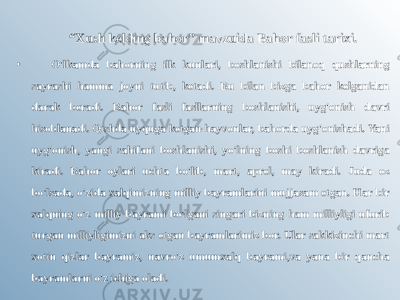 “ Xush kelding bahor” mavzuida Bahor fasli tarixi. •   O&#39;lkamda bahorning ilk kunlari, boshlanishi bilanoq qushlarning sayrashi hamma joyni tutib, ketadi. Bu bilan bizga bahor kelganidan darak beradi. Bahor fasli fasllarning boshlanishi, uyg&#39;onish davri hisoblanadi. Qishda uyquga ketgan hayvonlar, bahorda uyg&#39;onishadi. Yani uyg&#39;onish, yangi sahifani boshlanishi, yo&#39;lning boshi boshlanish davriga kiradi. Bahor oylari uchta bo&#39;lib, mart, aprel, may kiradi. Juda oz bo&#39;lsada, o&#39;zida xalqimizning milliy bayramlarini mujjasam etgan. Har bir xalqning o&#39;z milliy bayrami bo&#39;lgani singari bizning ham milliyligi ufurib turgan milliyligimizni aks etgan bayramlarimiz bor. Ular sakkizinchi mart xotin qizlar bayramiz, navro&#39;z umumxalq bayrami,va yana bir qancha bayramlarni o&#39;z ichiga oladi. 