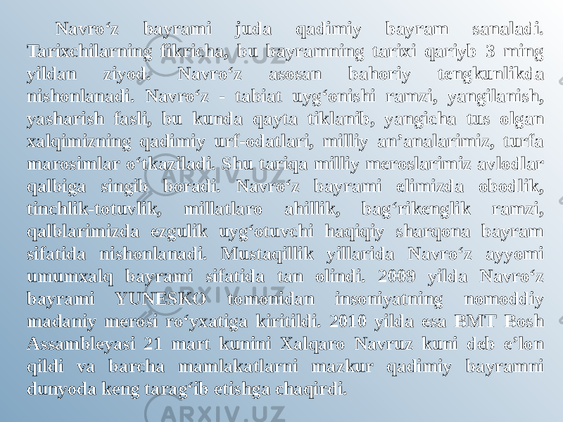 Navro‘z bayrami juda qadimiy bayram sanaladi. Tarixchilarning fikricha, bu bayramning tarixi qariyb 3 ming yildan ziyod. Navro‘z asosan bahoriy tengkunlikda nishonlanadi. Navro‘z - tabiat uyg‘onishi ramzi, yangilanish, yasharish fasli, bu kunda qayta tiklanib, yangicha tus olgan xalqimizning qadimiy urf-odatlari, milliy an’analarimiz, turfa marosimlar o‘tkaziladi. Shu tariqa milliy meroslarimiz avlodlar qalbiga singib boradi. Navro‘z bayrami elimizda obodlik, tinchlik-totuvlik, millatlaro ahillik, bag‘rikenglik ramzi, qalblarimizda ezgulik uyg‘otuvchi haqiqiy sharqona bayram sifatida nishonlanadi. Mustaqillik yillarida Navro‘z ayyomi umumxalq bayrami sifatida tan olindi. 2009 yilda Navro‘z bayrami YUNESKO tomonidan insoniyatning nomoddiy madaniy merosi ro‘yxatiga kiritildi. 2010 yilda esa BMT Bosh Assambleyasi 21 mart kunini Xalqaro Navruz kuni deb e’lon qildi va barcha mamlakatlarni mazkur qadimiy bayramni dunyoda keng tarag‘ib etishga chaqirdi. 