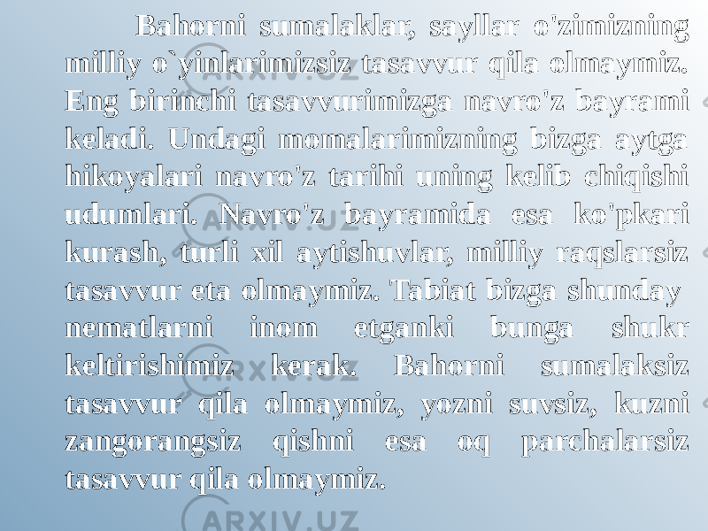 Bahorni sumalaklar, sayllar o&#39;zimizning milliy o`yinlarimizsiz tasavvur qila olmaymiz. Eng birinchi tasavvurimizga navro&#39;z bayrami keladi. Undagi momalarimizning bizga aytga hikoyalari navro&#39;z tarihi uning kelib chiqishi udumlari. Navro&#39;z bayramida esa ko&#39;pkari kurash, turli xil aytishuvlar, milliy raqslarsiz tasavvur eta olmaymiz. Tabiat bizga shunday  nematlarni inom etganki bunga shukr keltirishimiz kerak. Bahorni sumalaksiz tasavvur qila olmaymiz, yozni suvsiz, kuzni zangorangsiz qishni esa oq parchalarsiz tasavvur qila olmaymiz.  