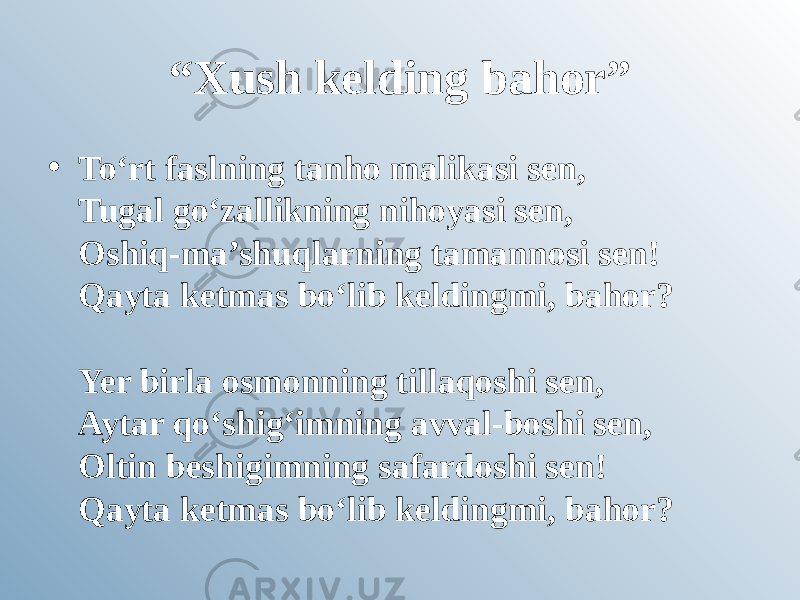 “ Xush kelding bahor” • To‘rt faslning tanho malikasi sen, Tugal go‘zallikning nihoyasi sen, Oshiq-ma’shuqlarning tamannosi sen! Qayta ketmas bo‘lib keldingmi, bahor? Yer birla osmonning tillaqoshi sen, Aytar qo‘shig‘imning avval-boshi sen, Oltin beshigimning safardoshi sen! Qayta ketmas bo‘lib keldingmi, bahor? 