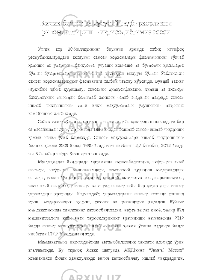 Кичик бизнес ва хусусий тадбиркорликни ривожлантириш – иқтисодиётимиз асоси Ўтган аср 90-йилларининг биринчи ярмида собиқ иттифоқ республикаларидаги аксарият саноат корхоналари фаолиятининг тўхтаб қолиши ва уларнинг банкротга учраши хом-ашё ва бутловчи қисмларга бўлган буюртмаларининг каттагина қисмидан маҳрум бўлган Ўзбекистон саноат корхоналарининг фаолиятига салбий таъсир кўрсатди. Бундай вазият таркибий қайта қуришлар, саноатни диверсификация қилиш ва экспорт бозорларини янгитдан белгилаб олишни талаб этадиган даврида саноат ишлаб чиқаришнинг ялпи ички маҳсулотдаги улушининг вақтинча камайишига олиб келди. Собиқ совет хўжалик юритиш тизимининг барҳам топиш давридаги бир оз пасайишдан сўнг, юртимизда 1996 йилдан бошлаб саноат ишлаб чиқариши ҳажми изчил ўсиб бормоқда. Саноат маҳсулотлари ишлаб чиқаришнинг йиллик ҳажми 2009 йилда 1990 йилдагига нисбатан 2,7 баробар, 2012 йилда эса 3 баробар зиёдга ўсишига эришилди. Мустақиллик йилларида юртимизда автомобилсозлик, нефть-газ кимё саноати, нефть-газ машинасозлиги, замонавий қурилиш материаллари саноати, темир йўл машинасозлиги, маиший электротехника, фармацевтика, замонавий озиқ-овқат саноати ва енгил саноат каби бир қатор янги саноат тармоқлари яратилди. Иқтисодиёт тармоқларини саноат асосида ташкил этиш, модернизация қилиш, техник ва технологик янгилаш бўйича мамлакатимизда саноатнинг автомобилсозлик, нефть ва газ-кимё, темир йўл машинасозлиги каби янги тармоқларининг яратилиши натижасида 2012 йилда саноат маҳсулотлари ишлаб чиқариш ҳажми ўсиши олдинги йилга нисбатан 107,7 %ни ташкил этди. Мамлакатимиз иқтисодиётида автомобилсозлик саноати алоҳида ўрин эгалламоқда. Бу тармоқ Асака шаҳрида АҚШнинг “Jeneral Motors” компанияси билан ҳамкорликда енгил автомобиллар ишлаб чиқарадиган, 