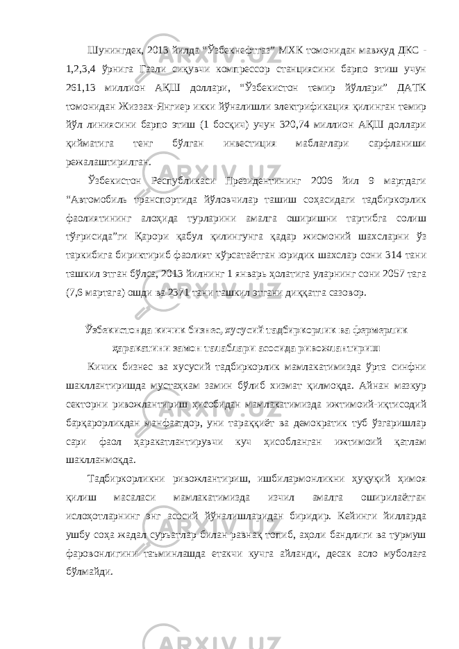 Шунингдек, 2013 йилда “Ўзбекнефтгаз” МХК томонидан мавжуд ДКС - 1,2,3,4 ўрнига Газли сиқувчи компрессор станциясини барпо этиш учун 261,13 миллион АҚШ доллари, “Ўзбекистон темир йўллари” ДАТК томонидан Жиззах-Янгиер икки йўналишли электрификация қилинган темир йўл линиясини барпо этиш (1 босқич) учун 320,74 миллион АҚШ доллари қийматига тенг бўлган инвестиция маблағлари сарфланиши режалаштирилган. Ўзбекистон Республикаси Президентининг 2006 йил 9 мартдаги “Автомобиль транспортида йўловчилар ташиш соҳасидаги тадбиркорлик фаолиятининг алоҳида турларини амалга оширишни тартибга солиш тўғрисида”ги Қарори қабул қилингунга қадар жисмоний шахсларни ўз таркибига бириктириб фаолият кўрсатаётган юридик шахслар сони 314 тани ташкил этган бўлса, 2013 йилнинг 1 январь ҳолатига уларнинг сони 2057 тага (7,6 мартага) ошди ва 2371 тани ташкил этгани диққатга сазовор. Ўзбекистонда кичик бизнес, хусусий тадбиркорлик ва фермерлик ҳаракатини замон талаблари асосида ривожлантириш Кичик бизнес ва хусусий тадбиркорлик мамлакатимизда ўрта синфни шакллантиришда мустаҳкам замин бўлиб хизмат қилмоқда. Айнан мазкур секторни ривожлантириш ҳисобидан мамлакатимизда ижтимоий-иқтисодий барқарорликдан манфаатдор, уни тараққиёт ва демократик туб ўзгаришлар сари фаол ҳаракатлантирувчи куч ҳисобланган ижтимоий қатлам шаклланмоқда. Тадбиркорликни ривожлантириш, ишбилармонликни ҳуқуқий ҳимоя қилиш масаласи мамлакатимизда изчил амалга оширилаётган ислоҳотларнинг энг асосий йўналишларидан биридир. Кейинги йилларда ушбу соҳа жадал суръатлар билан равнақ топиб, аҳоли бандлиги ва турмуш фаровонлигини таъминлашда етакчи кучга айланди, десак асло муболаға бўлмайди. 