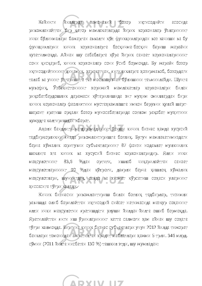 Кейинги йилларда замонавий бозор иқтисодиёти асосида ривожланаётган бир қатор мамлакатларда йирик корхоналар ўзларининг ички бўлинмалари бажарган аввалги кўп функцияларидан воз кечиши ва бу функцияларни кичик корхоналарга босқичма-босқич бериш жараёни кузатилмоқда. Айнан шу сабабларга кўра йирик саноат корхоналарининг сони қисқариб, кичик корхоналар сони ўсиб бормоқда. Бу жараён бозор иқтисодиётининг динамик, ҳаракатчан, янгиликларга ҳозиржавоб, бозордаги талаб ва унинг ўзгаришига тез мослашувчан бўлишини таъминлайди. Шунга мувофиқ, Ўзбекистоннинг хорижий мамлакатлар корхоналари билан риқобатбардошлик даражаси кўтарилишида энг муҳим омиллардан бири кичик корхоналар фаолиятини мустаҳкамлашга имкон берувчи қулай шарт- шароит яратиш орқали бозор муносабатларида соғлом рақобат муҳитини вужудга келтиришдан иборат. Аҳоли бандлиги ва даромадининг ўсиши кичик бизнес ҳамда хусусий тадбиркорликни янада ривожлантиришга боғлиқ. Бугун мамлакатимиздаги барча хўжалик юритувчи субъектларнинг 87 фоизи нодавлат мулкчилик шаклига эга кичик ва хусусий бизнес корхоналаридир. Ялпи ички маҳсулотнинг 83,6 %дан ортиғи, ишлаб чиқарилаётган саноат маҳсулотларининг 90 %дан кўпроғи, деярли барча қишлоқ хўжалик маҳсулотлари, шунингдек, савдо ва хизмат кўрсатиш соҳаси уларнинг ҳиссасига тўғри келади. Кичик бизнесни ривожлантириш билан боғлиқ тадбирлар, тизимли равишда олиб борилаётган иқтисодий сиёсат натижасида мазкур соҳанинг ялпи ички маҳсулотни яратишдаги улуши йилдан-йилга ошиб бормоқда. Яратилаётган янги иш ўринларининг катта салмоғи ҳам айнан шу соҳага тўғри келмоқда. Биргина кичик бизнес субъектлари учун 2012 йилда тижорат банклари томонидан ажратилган кредит маблағлари ҳажми 5 трлн. 346 млрд. сўмни (2011 йилга нисбатан 130 %) ташкил этди, шу жумладан: 