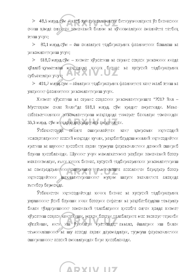  4,5   млрд.сўм – касб-ҳунар коллежлари битирувчиларига ўз бизнесини очиш ҳамда олинган замонавий билим ва кўникмаларни амалиётга татбиқ этиш учун;  80,1   млрд.сўм – ёш оилаларга тадбиркорлик фаолиятини бошлаш ва ривожлантириш учун;  61,0   млрд.сўм – хизмат кўрсатиш ва сервис соҳаси ривожини янада қўллаб-қувватлаш мақсадида кичик бизнес ва хусусий тадбиркорлик субъектлари учун;  491,7   млрд.сум – аёлларни тадбиркорлик фаолиятига кенг жалб этиш ва уларнинг фаолиятини ривожлантириш учун. Хизмат кўрсатиш ва сервис соҳасини ривожлантиришга “2012 йил – Мустаҳкам оила йили”да 61,1 млрд. сўм кредит ажратилди. Мева- сабзавотчиликни ривожлантириш мақсадида тижорат банклари томонидан 33,3 млрд. сўм миқдорида кредитлар ажратилган. Ўзбекистонда амалга оширилаётган кенг қамровли иқтисодий ислоҳотларнинг асосий мақсади кучли, рақобатбардош миллий иқтисодиётни яратиш ва шунинг ҳисобига аҳоли турмуш фаровонлигини доимий ошириб бориш ҳисобланади. Шунинг учун мамлакатимиз раҳбари замонавий бозор механизмлари, яъни кичик бизнес, хусусий тадбиркорликни ривожлантириш ва самарадорлигини оширишни таъминлашга асосланган барқарор бозор иқтисодиётини шакллантиришнинг муҳим шарти эканлигига алоҳида эътибор бермоқда. Ўзбекистон иқтисодиётида кичик бизнес ва хусусий тадбиркорлик улушининг ўсиб бориши ички бозорни сифатли ва рақобатбардош товарлар билан тўлдиришнинг замонавий талабларини ҳисобга олган ҳолда хизмат кўрсатиш соҳаси кенгайиши, жаҳон бозори талабларига мос экспорт таркиби кўпайиши, янги иш ўринлари яратишда, аввало, ёшларни иш билан таъминлашнинг ва шу асосда аҳоли даромадлари, турмуш фаровонлигини оширишнинг асосий омилларидан бири ҳисобланади. 