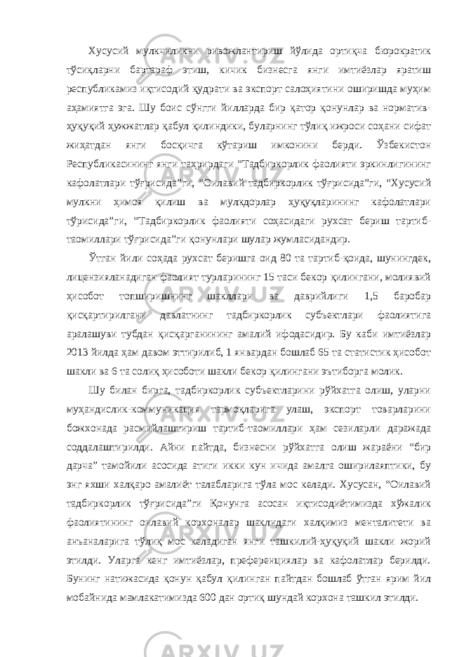 Хусусий мулкчиликни ривожлантириш йўлида ортиқча бюрократик тўсиқларни бартараф этиш, кичик бизнесга янги имтиёзлар яратиш республикамиз иқтисодий қудрати ва экспорт салоҳиятини оширишда муҳим аҳамиятга эга. Шу боис сўнгги йилларда бир қатор қонунлар ва норматив- ҳуқуқий ҳужжатлар қабул қилиндики, буларнинг тўлиқ ижроси соҳани сифат жиҳатдан янги босқичга кўтариш имконини берди. Ўзбекистон Республикасининг янги таҳрирдаги “Тадбиркорлик фаолияти эркинлигининг кафолатлари тўғрисида”ги, “Оилавий тадбиркорлик тўғрисида”ги, “Хусусий мулкни ҳимоя қилиш ва мулкдорлар ҳуқуқларининг кафолатлари тўрисида”ги, “Тадбиркорлик фаолияти соҳасидаги рухсат бериш тартиб- таомиллари тўғрисида”ги қонунлари шулар жумласидандир. Ўтган йили соҳада рухсат беришга оид 80 та тартиб-қоида, шунингдек, лицензияланадиган фаолият турларининг 15 таси бекор қилингани, молиявий ҳисобот топширишнинг шакллари ва даврийлиги 1,5 баробар қисқартирилгани давлатнинг тадбиркорлик субъектлари фаолиятига аралашуви тубдан қисқарганининг амалий ифодасидир. Бу каби имтиёзлар 2013 йилда ҳам давом эттирилиб, 1 январдан бошлаб 65 та статистик ҳисобот шакли ва 6 та солиқ ҳисоботи шакли бекор қилингани эътиборга молик. Шу билан бирга, тадбиркорлик субъектларини рўйхатга олиш, уларни муҳандислик-коммуникация тармоқларига улаш, экспорт товарларини божхонада расмийлаштириш тартиб-таомиллари ҳам сезиларли даражада соддалаштирилди. Айни пайтда, бизнесни рўйхатга олиш жараёни “бир дарча” тамойили асосида атиги икки кун ичида амалга оширилаяптики, бу энг яхши халқаро амалиёт талабларига тўла мос келади. Хусусан, “Оилавий тадбиркорлик тўғрисида”ги Қонунга асосан иқтисодиётимизда хўжалик фаолиятининг оилавий корхоналар шаклидаги халқимиз менталитети ва анъаналарига тўлиқ мос келадиган янги ташкилий-ҳуқуқий шакли жорий этилди. Уларга кенг имтиёзлар, преференциялар ва кафолатлар берилди. Бунинг натижасида қонун қабул қилинган пайтдан бошлаб ўтган ярим йил мобайнида мамлакатимизда 600 дан ортиқ шундай корхона ташкил этилди. 