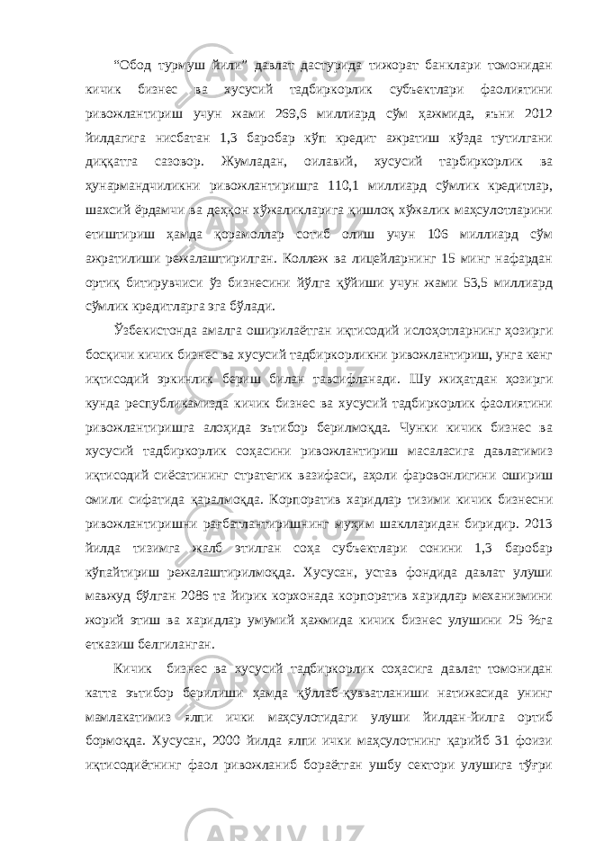 “Обод турмуш йили” давлат дастурида тижорат банклари томонидан кичик бизнес ва хусусий тадбиркорлик субъектлари фаолиятини ривожлантириш учун жами 269,6 миллиард сўм ҳажмида, яъни 2012 йилдагига нисбатан 1,3 баробар кўп кредит ажратиш кўзда тутилгани диққатга сазовор. Жумладан, оилавий, хусусий тарбиркорлик ва ҳунармандчиликни ривожлантиришга 110,1 миллиард сўмлик кредитлар, шахсий ёрдамчи ва деҳқон хўжаликларига қишлоқ хўжалик маҳсулотларини етиштириш ҳамда қорамоллар сотиб олиш учун 106 миллиард сўм ажратилиши режалаштирилган. Коллеж ва лицейларнинг 15 минг нафардан ортиқ битирувчиси ўз бизнесини йўлга қўйиши учун жами 53,5 миллиард сўмлик кредитларга эга бўлади. Ўзбекистонда амалга оширилаётган иқтисодий ислоҳотларнинг ҳозирги босқичи кичик бизнес ва хусусий тадбиркорликни ривожлантириш, унга кенг иқтисодий эркинлик бериш билан тавсифланади. Шу жиҳатдан ҳозирги кунда республикамизда кичик бизнес ва хусусий тадбиркорлик фаолиятини ривожлантиришга алоҳида эътибор берилмоқда. Чунки кичик бизнес ва хусусий тадбиркорлик соҳасини ривожлантириш масаласига давлатимиз иқтисодий сиёсатининг стратегик вазифаси, аҳоли фаровонлигини ошириш омили сифатида қаралмоқда. Корпоратив харидлар тизими кичик бизнесни ривожлантиришни рағбатлантиришнинг муҳим шаклларидан биридир. 2013 йилда тизимга жалб этилган соҳа субъектлари сонини 1,3 баробар кўпайтириш режалаштирилмоқда. Хусусан, устав фондида давлат улуши мавжуд бўлган 2086 та йирик корхонада корпоратив харидлар механизмини жорий этиш ва харидлар умумий ҳажмида кичик бизнес улушини 25 %га етказиш белгиланган. Кичик бизнес ва хусусий тадбиркорлик соҳасига давлат томонидан катта эътибор берилиши ҳамда қўллаб-қувватланиши натижасида унинг мамлакатимиз ялпи ички маҳсулотидаги улуши йилдан-йилга ортиб бормоқда. Хусусан, 2000 йилда ялпи ички маҳсулотнинг қарийб 31 фоизи иқтисодиётнинг фаол ривожланиб бораётган ушбу сектори улушига тўғри 