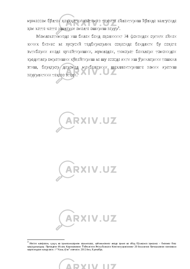 мужассам бўлган ҳақиқатни ҳаётимиз тарзига айлантириш йўлида келгусида ҳам катта-катта ишларни амалга ошириш зарур 3 . Мамлакатимизда иш билан банд аҳолининг 74 фоизидан ортиғи айнан кичик бизнес ва хусусий тадбиркорлик соҳасида бандлиги бу соҳага эътиборни янада кучайтиришни, жумладан, тижорат банклари томонидан кредитлар ажратишни кўпайтириш ва шу асосда янги иш ўринларини ташкил этиш, барқарор даромад манбаларини шакллантиришга замин яратиш зарурлигини тақозо этади. 3 Инсон манфаати, ҳуқуқ ва эркинликларини таьминлаш, ҳаётимизнинг янада эркин ва обод бўлишига эришиш – бизнинг бош мақсадимиздир. Президент Ислом Каримовнинг Ўзбекистон Республикаси Конституциясининг 20 йиллигига бағишланган тантанали маросимдаги ма ъ рузаси. // “Халқ сўзи” газетаси. 2012 йил, 8 декабрь. 