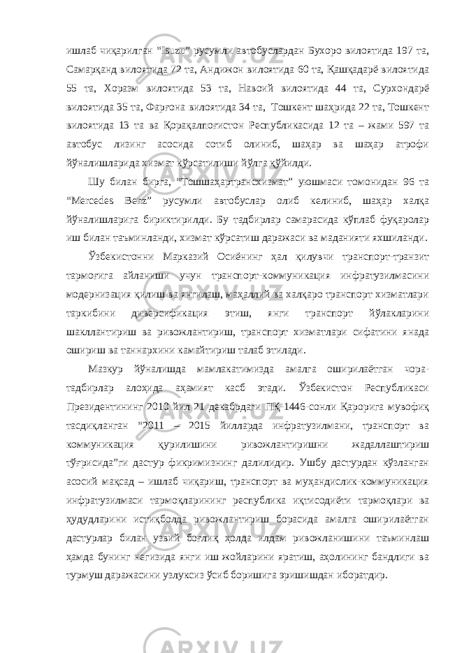 ишлаб чиқарилган “Isuzu” русумли автобуслардан Бухоро вилоятида 197 та, Самарқанд вилоятида 72 та, Андижон вилоятида 60 та, Қашқадарё вилоятида 55 та, Хоразм вилоятида 53 та, Навоий вилоятида 44 та, Сурхондарё вилоятида 35 та, Фарғона вилоятида 34 та, Тошкент шаҳрида 22 та, Тошкент вилоятида 13 та ва Қорақалпоғистон Республикасида 12 та – жами 597 та автобус лизинг асосида сотиб олиниб, шаҳар ва шаҳар атрофи йўналишларида хизмат кўрсатилиши йўлга қўйилди. Шу билан бирга, “Тошшаҳартрансхизмат” уюшмаси томонидан 96 та “Mercedes Benz” русумли автобуслар олиб келиниб, шаҳар халқа йўналишларига бириктирилди. Бу тадбирлар самарасида кўплаб фуқаролар иш билан таъминланди, хизмат кўрсатиш даражаси ва маданияти яхшиланди. Ўзбекистонни Марказий Осиёнинг ҳал қилувчи транспорт-транзит тармоғига айланиши учун транспорт-коммуникация инфратузилмасини модернизация қилиш ва янгилаш, маҳаллий ва халқаро транспорт хизматлари таркибини диверсификация этиш, янги транспорт йўлакларини шакллантириш ва ривожлантириш, транспорт хизматлари сифатини янада ошириш ва таннархини камайтириш талаб этилади. Мазкур йўналишда мамлакатимизда амалга оширилаётган чора- тадбирлар алоҳида аҳамият касб этади. Ўзбекистон Республикаси Президентининг 2010 йил 21 декабрдаги ПҚ-1446-сонли Қарорига мувофиқ тасдиқланган “2011 – 2015 йилларда инфратузилмани, транспорт ва коммуникация қурилишини ривожлантиришни жадаллаштириш тўғрисида”ги дастур фикримизнинг далилидир. Ушбу дастурдан кўзланган асосий мақсад – ишлаб чиқариш, транспорт ва муҳандислик-коммуникация инфратузилмаси тармоқларининг республика иқтисодиёти тармоқлари ва ҳудудларини истиқболда ривожлантириш борасида амалга оширилаётган дастурлар билан узвий боғлиқ ҳолда илдам ривожланишини таъминлаш ҳамда бунинг негизида янги иш жойларини яратиш, аҳолининг бандлиги ва турмуш даражасини узлуксиз ўсиб боришига эришишдан иборатдир. 