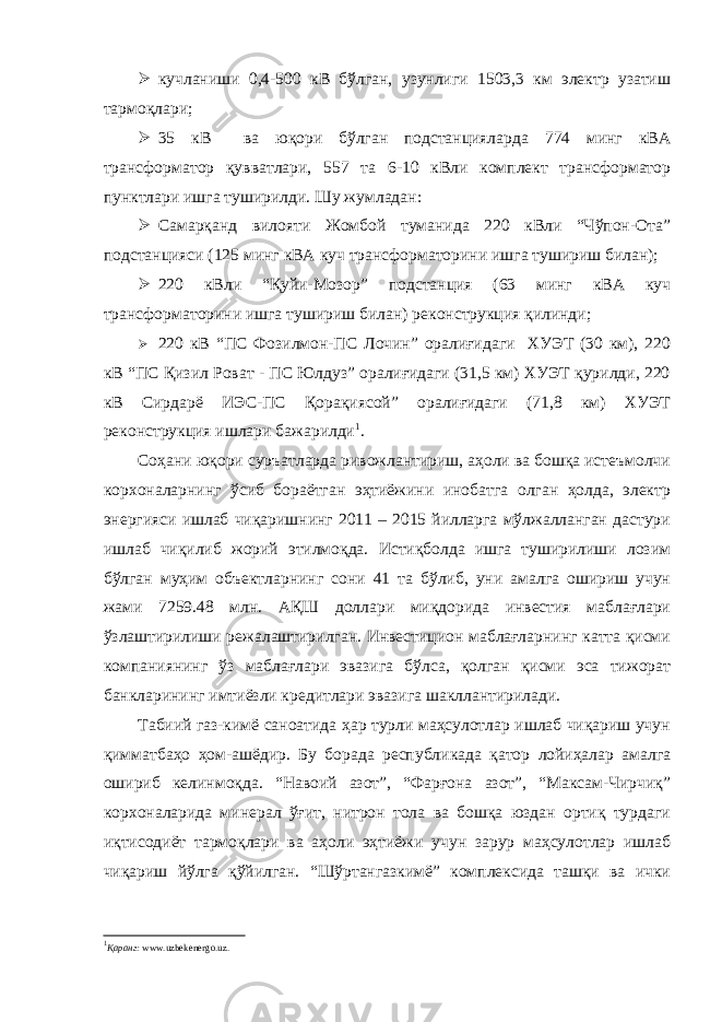  кучланиши 0,4-500 кВ бўлган, узунлиги 1503,3 км электр узатиш тармоқлари;  35 кВ ва юқори бўлган подстанцияларда 774 минг кВА трансформатор қувватлари, 557 та 6-10 кВли комплект трансформатор пунктлари ишга туширилди. Шу жумладан:  Самарқанд вилояти Жомбой туманида 220 кВли “Чўпон-Ота” подстанцияси (125 минг кВА куч трансформаторини ишга тушириш билан);  220 кВли “Қуйи-Мозор” подстанция (63 минг кВА куч трансформаторини ишга тушириш билан) реконструкция қилинди;  220 кВ “ПС Фозилмон-ПС Лочин” оралиғидаги ХУЭТ (30 км), 220 кВ “ПС Қизил Роват - ПС Юлдуз” оралиғидаги (31,5 км) ХУЭТ қурилди, 220 кВ Сирдарё ИЭС-ПС Қорақиясой” оралиғидаги (71,8 км) ХУЭТ реконструкция ишлари бажарилди 1 . Соҳани юқори суръатларда ривожлантириш, аҳоли ва бошқа истеъмолчи корхоналарнинг ўсиб бораётган эҳтиёжини инобатга олган ҳолда, электр энергияси ишлаб чиқаришнинг 2011 – 2015 йилларга мўлжалланган дастури ишлаб чиқилиб жорий этилмоқда. Истиқболда ишга туширилиши лозим бўлган муҳим объектларнинг сони 41 та бўлиб, уни амалга ошириш учун жами 7259.48 млн. АҚШ доллари миқдорида инвестия маблағлари ўзлаштирилиши режалаштирилган. Инвестицион маблағларнинг катта қисми компаниянинг ўз маблағлари эвазига бўлса, қолган қисми эса тижорат банкларининг имтиёзли кредитлари эвазига шакллантирилади. Табиий газ-кимё саноатида ҳар турли маҳсулотлар ишлаб чиқариш учун қимматбаҳо ҳом-ашёдир. Бу борада республикада қатор лойиҳалар амалга ошириб келинмоқда. “Навоий азот”, “Фарғона азот”, “Максам-Чирчиқ” корхоналарида минерал ўғит, нитрон тола ва бошқа юздан ортиқ турдаги иқтисодиёт тармоқлари ва аҳоли эҳтиёжи учун зарур маҳсулотлар ишлаб чиқариш йўлга қўйилган. “Шўртангазкимё” комплексида ташқи ва ички 1 Қаранг: www.uzbekenergo.uz. 