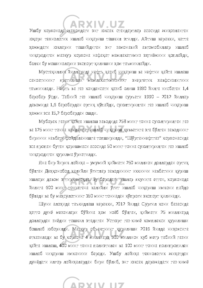 Ушбу корхонада жаҳондаги энг юксак стандартлар асосида жиҳозланган юқори технологик ишлаб чиқариш ташкил этилди. Айтиш керакки, катта ҳажмдаги юкларни ташийдиган энг замонавий автомобиллар ишлаб чиқарадиган мазкур корхона нафақат мамлакатимиз эҳтиёжини қоплайди, балки бу машиналарни экспорт қилишни ҳам таъминлайди. Мустақиллик йилларида нефть қазиб чиқариш ва нефтни қайта ишлаш саноатининг яратилиши мамлакатимизнинг энергетик хавфсизлигини таъминлади. Нефть ва газ конденсати қазиб олиш 1990 йилга нисбатан 1,4 баробар ўсди. Табиий газ ишлаб чиқариш суръати 1990 – 2012 йиллар давомида 1,6 баробардан ортиқ кўпайди, суюлтирилган газ ишлаб чиқариш ҳажми эса 15,2 баробардан ошди. Муборак газни қайта ишлаш заводида 258 минг тонна суюлтирилган газ ва 125 минг тонна конденсат ишлаб чиқариш қувватига эга бўлган заводнинг биринчи навбати фойдаланишга топширилди, “Шўртаннефтгаз” корхонасида эса пропан-бутан қоришмаси асосида 50 минг тонна суюлтирилган газ ишлаб чиқарадиган қурилма ўрнатилди. Яна бир йирик лойиҳа – умумий қиймати 250 миллион доллардан ортиқ бўлган Деҳқонобод калийли ўғитлар заводининг иккинчи навбатини қуриш ишлари давом эттирилмоқда. Бу борадаги ишлар якунига етгач, корхонада йилига 600 минг тоннагача калийли ўғит ишлаб чиқариш имкони пайдо бўлади ва бу маҳсулотнинг 350 минг тоннадан кўпроғи экспорт қилинади. Шуни алоҳида таъкидлаш керакки, 2012 йилда Сурғил кони базасида ҳатто дунё мезонлари бўйича ҳам ноёб бўлган, қиймати 25 миллиард доллардан зиёдни ташкил этадиган Устюрт газ-кимё комплекси қурилиши бошлаб юборилди. Мазкур объектнинг қурилиши 2016 йилда ниҳоясига етказилади ва бу корхона 4 миллиард 500 миллион куб метр табиий газни қайта ишлаш, 400 минг тонна полиэтилен ва 100 минг тонна полипропилен ишлаб чиқариш имконини беради. Ушбу лойиҳа технологик жиҳатдан дунёдаги илғор лойиҳалардан бири бўлиб, энг юксак даражадаги газ-кимё 