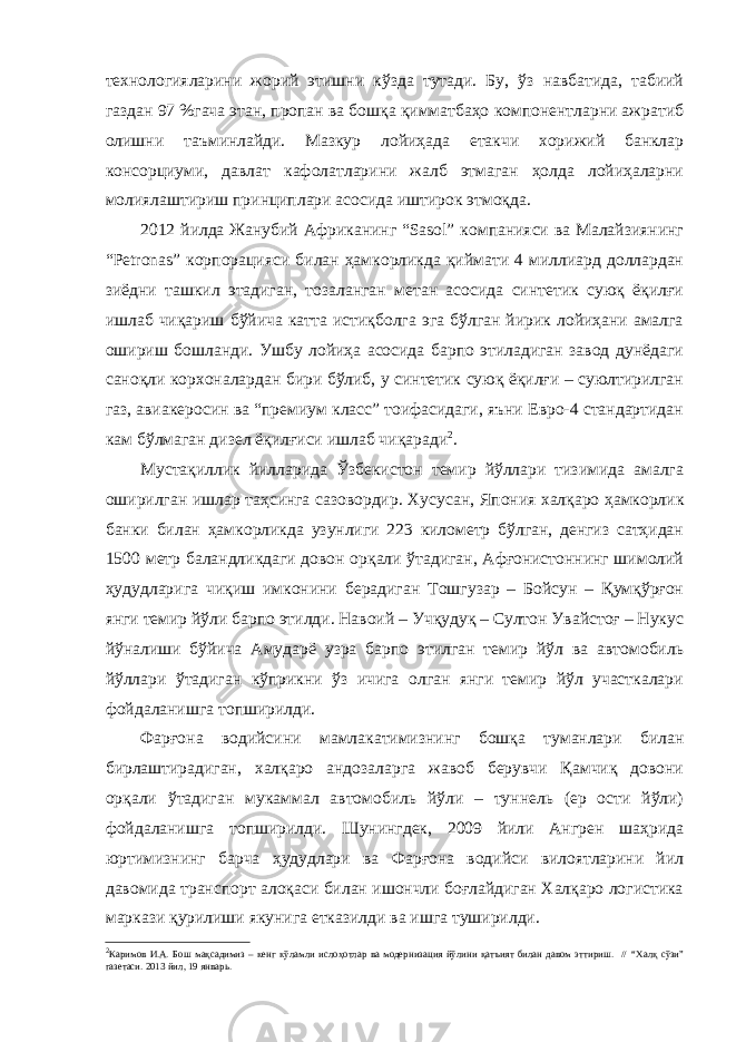 технологияларини жорий этишни кўзда тутади. Бу, ўз навбатида, табиий газдан 97 %гача этан, пропан ва бошқа қимматбаҳо компонентларни ажратиб олишни таъминлайди. Мазкур лойиҳада етакчи хорижий банклар консорциуми, давлат кафолатларини жалб этмаган ҳолда лойиҳаларни молиялаштириш принциплари асосида иштирок этмоқда. 2012 йилда Жанубий Африканинг “Sasol” компанияси ва Малайзиянинг “Petronas” корпорацияси билан ҳамкорликда қиймати 4 миллиард доллардан зиёдни ташкил этадиган, тозаланган метан асосида синтетик суюқ ёқилғи ишлаб чиқариш бўйича катта истиқболга эга бўлган йирик лойиҳани амалга ошириш бошланди. Ушбу лойиҳа асосида барпо этиладиган завод дунёдаги саноқли корхоналардан бири бўлиб, у синтетик суюқ ёқилғи – суюлтирилган газ, авиакеросин ва “премиум класс” тоифасидаги, яъни Евро-4 стандартидан кам бўлмаган дизел ёқилғиси ишлаб чиқаради 2 . Мустақиллик йилларида Ўзбекистон темир йўллари тизимида амалга оширилган ишлар таҳсинга сазовордир. Хусусан, Япония халқаро ҳамкорлик банки билан ҳамкорликда узунлиги 223 километр бўлган, денгиз сатҳидан 1500 метр баландликдаги довон орқали ўтадиган, Афғонистоннинг шимолий ҳудудларига чиқиш имконини берадиган Тошгузар – Бойсун – Қумқўрғон янги темир йўли барпо этилди. Навоий – Учқудуқ – Султон Увайстоғ – Нукус йўналиши бўйича Амударё узра барпо этилган темир йўл ва автомобиль йўллари ўтадиган кўприкни ўз ичига олган янги темир йўл участкалари фойдаланишга топширилди. Фарғона водийсини м амлакатимиз нинг бошқа туманлари билан бирлаштирадиган, халқаро андозаларга жавоб берувчи Қамчиқ довони орқали ўтадиган мукаммал автомобиль йўли – туннель (ер ости йўли) фойдаланишга топширилди. Шунингдек, 2009 йили Ангрен шаҳрида юртимизнинг барча ҳудудлари ва Фарғона водийси вилоятларини йил давомида транспорт алоқаси билан ишончли боғлайдиган Халқаро логистика маркази қурилиши якунига етказилди ва ишга туширилди. 2 Каримов И.А. Бош мақсадимиз – кенг кўламли ислоҳотлар ва модернизация йўлини қатъият билан давом эттириш. // “Халқ сўзи” газетаси. 2013 йил, 19 январь. 