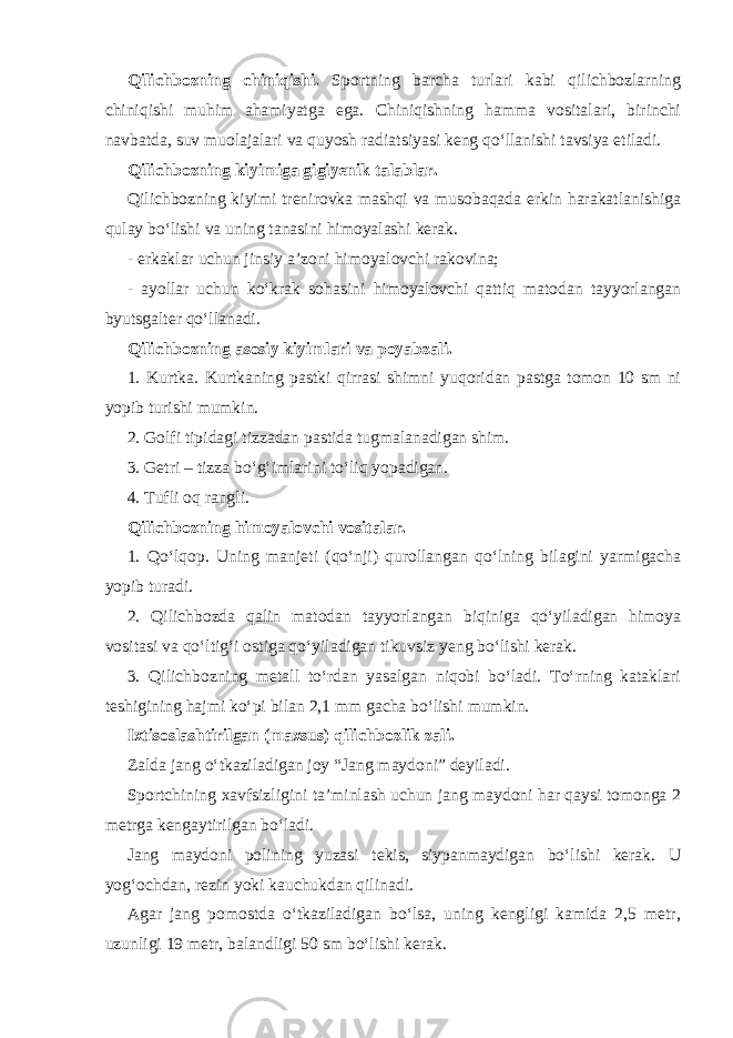 Qilichbozning chiniqishi. Sportning barcha turlari kabi qilichbozlarning chiniqishi muhim ahamiyatga ega. Chiniqishning hamma vositalari, birinchi navbatda, suv muolajalari va quyosh radiatsiyasi keng qo‘llanishi tavsiya etiladi. Qilichbozning kiyimiga gigiyenik talablar. Qilichbozning kiyimi trenirovka mashqi va musobaqada erkin harakatlanishiga qulay bo‘lishi va uning tanasini himoyalashi kerak. - erkaklar uchun jinsiy a’zoni himoyalovchi rakovina; - ayollar uchun ko‘krak sohasini himoyalovchi qattiq matodan tayyorlangan byutsgalter qo‘llanadi. Qilichbozning asosiy kiyimlari va poyabzali. 1. Kurtka. Kurtkaning pastki qirrasi shimni yuqoridan pastga tomon 10 sm ni yopib turishi mumkin. 2. Golfi tipidagi tizzadan pastida tugmalanadigan shim. 3. Getr i – tizza bo‘g‘imlarini to‘liq yopadigan. 4. Tufli oq rangli. Qilichbozning himoyalovchi vositalar. 1. Qo‘lqop. Uning manjeti (qo‘nji) qurollangan qo‘lning bilagini yarmigacha yopib turadi. 2. Qilichbozda qalin matodan tayyorlangan biqiniga qo‘yiladigan himoya vositasi va qo‘ltig‘i ostiga qo‘yiladigan tikuvsiz yeng bo‘lishi kerak. 3. Qilichbozning metall to‘rdan yasalgan niqobi bo‘ladi. To‘rning kataklari teshigining hajmi ko‘pi bilan 2,1 mm gacha bo‘lishi mumkin. Ixtisoslashtirilgan (maxsus) qilichbozlik zali. Zalda jang o‘tkaziladigan joy “Jang maydoni” deyiladi. Sportchining xavfsizligini ta’minlash uchun jang maydoni har qaysi tomonga 2 metrga kengaytirilgan bo‘ladi. Jang maydoni polining yuzasi tekis, siypanmaydigan bo‘lishi kerak. U yog‘ochdan, rezin yoki kauchukdan qilinadi. Agar jang pomostda o‘tkaziladigan bo‘lsa, uning kengligi kamida 2,5 metr, uzunligi 19 metr, balandligi 50 sm bo‘lishi kerak. 