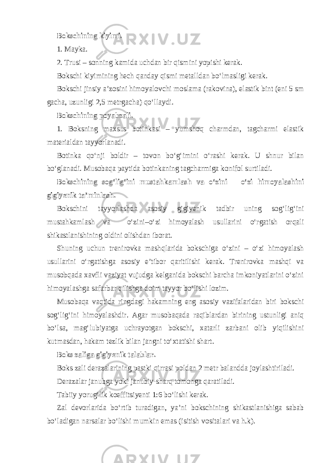 Bokschining kiyimi. 1. Mayka. 2. Trusi – sonning kamida uchdan bir qismini yopishi kerak. Bokschi kiyimining hech qanday qismi metalldan bo‘lmasligi kerak. Bokschi jinsiy a’zosini himoyalovchi moslama (rakovina), elastik bint (eni 5 sm gacha, uzunligi 2,5 metrgacha) qo‘llaydi. Bokschining poyabzali. 1. Boksning maxsus botinkasi – yumshoq charmdan, tagcharmi elastik materialdan tayyorlanadi. Botinka qo‘nji boldir – tovon bo‘g‘imini o‘rashi kerak. U shnur bilan bo‘glanadi. Musobaqa paytida botinkaning tagcharmiga konifol surtiladi. Bokschining sog‘lig‘ini mustahkamlash va o‘zini – o‘zi himoyalashini gigiyenik ta’minlash. Bokschini tayyorlashda asosiy gigiyenik tadbir uning sog‘lig‘ini mustahkamlash va o‘zini–o‘zi himoyalash usullarini o‘rgatish orqali shikastlanishining oldini olishdan iborat. Shuning uchun trenirovka mashqlarida bokschiga o‘zini – o‘zi himoyalash usullarini o‘rgatishga asosiy e’tibor qaritilishi kerak. Trenirovka mashqi va musobqada xavfli vaziyat vujudga kelganida bokschi barcha imkoniyatlarini o‘zini himoyalashga safarbar qilishga doim tayyor bo‘lishi lozim. Musobaqa vaqtida ringdagi hakamning eng asosiy vazifalaridan biri bokschi sog‘lig‘ini himoyalashdir. Agar musobaqada raqiblardan birining ustunligi aniq bo‘lsa, mag‘lubiyatga uchrayotgan bokschi, xatarli zarbani olib yiqilishini kutmasdan, hakam tezlik bilan jangni to‘xtatishi shart. Boks zaliga gigiyenik talablar. Boks zali derazalarining pastki qirrasi poldan 2 metr balandda joylashtiriladi. Derazalar janubga yoki janubiy-sharq tomonga qaratiladi. Tabiiy yorug‘lik koeffitsiyenti 1:6 bo‘lishi kerak. Zal devorlarida bo‘rtib turadigan, ya’ni bokschining shikastlanishiga sabab bo‘ladigan narsalar bo‘lishi mumkin emas (isitish vositalari va h.k). 