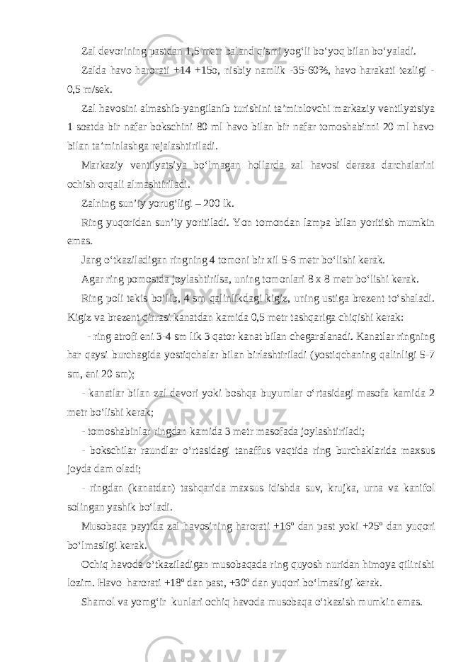 Zal devorining pastdan 1,5 metr baland qismi yog‘li bo‘yoq bilan bo‘yaladi. Zalda havo harorati +14 +15o, nisbiy namlik -35-60%, havo harakati tezligi - 0,5 m/sek. Zal havosini almashib-yangilanib turishini ta’minlovchi markaziy ventilyatsiya 1 soatda bir nafar bokschini 80 ml havo bilan bir nafar tomoshabinni 20 ml havo bilan ta’minlashga rejalashtiriladi. Markaziy ventilyatsiya bo‘lmagan hollarda zal havosi deraza darchalarini ochish orqali almashtiriladi. Zalning sun’iy yorug‘ligi – 200 lk. Ring yuqoridan sun’iy yoritiladi. Yon tomondan lampa bilan yoritish mumkin emas. Jang o‘tkaziladigan ringning 4 tomoni bir xil 5-6 metr bo‘lishi kerak. Agar ring pomostda joylashtirilsa, uning tomonlari 8 x 8 metr bo‘lishi kerak. Ring poli tekis bo‘lib, 4 sm qalinlikdagi kigiz, uning ustiga brezent to‘shaladi. Kigiz va brezent qirrasi kanatdan kamida 0,5 metr tashqariga chiqishi kerak: - ring atrofi eni 3-4 sm lik 3 qator kanat bilan chegaralanadi. Kanatlar ringning har qaysi burchagida yostiqchalar bilan birlashtiriladi (yostiqchaning qalinligi 5-7 sm, eni 20 sm); - kanatlar bilan zal devori yoki boshqa buyumlar o‘rtasidagi masofa kamida 2 metr bo‘lishi kerak; - tomoshabinlar ringdan kamida 3 metr masofada joylashtiriladi; - bokschilar raundlar o‘rtasidagi tanaffus vaqtida ring burchaklarida maxsus joyda dam oladi; - ringdan (kanatdan) tashqarida maxsus idishda suv, krujka, urna va kanifol solingan yashik bo‘ladi. Musobaqa paytida zal havosining harorati +16 o dan past yoki +25 o dan yuqori bo‘lmasligi kerak. Ochiq havoda o‘tkaziladigan musobaqada ring quyosh nuridan himoya qilinishi lozim. Havo harorati +18 o dan past, +30 o dan yuqori bo‘lmasligi kerak. Shamol va yomg‘ir kunlari ochiq havoda musobaqa o‘tkazish mumkin emas. 