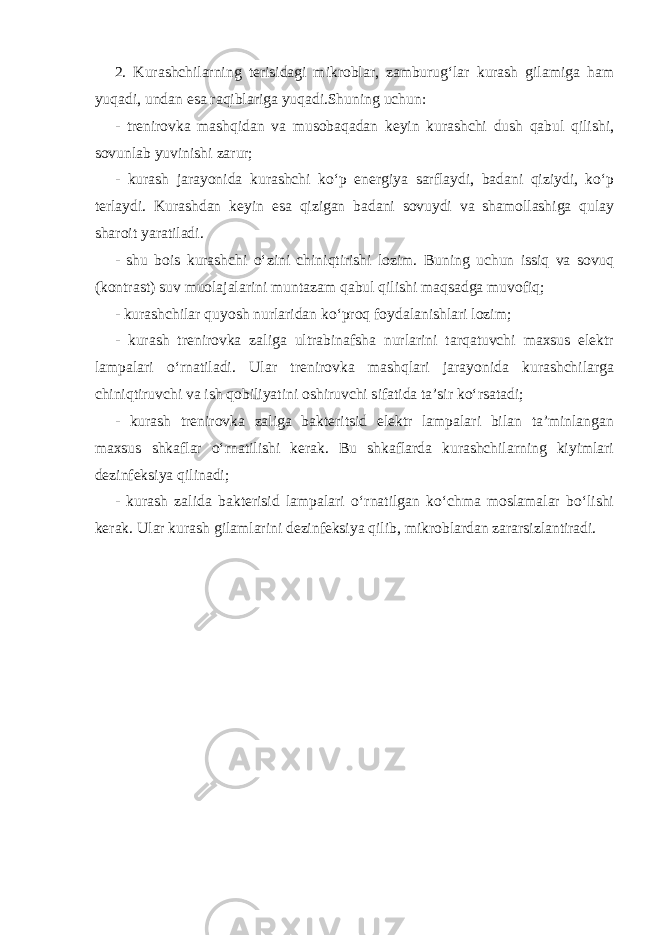 2. Kurashchilarning terisidagi mikroblar, zamburug‘lar kurash gilamiga ham yuqadi, undan esa raqiblariga yuqadi.Shuning uchun: - trenirovka mashqidan va musobaqadan keyin kurashchi dush qabul qilishi, sovunlab yuvinishi zarur; - kurash jarayonida kurashchi ko‘p energiya sarflaydi, badani qiziydi, ko‘p terlaydi. Kurashdan keyin esa qizigan badani sovuydi va shamollashiga qulay sharoit yaratiladi. - shu bois kurashchi o‘zini chiniqtirishi lozim. Buning uchun issiq va sovuq (kontrast) suv muolajalarini muntazam qabul qilishi maqsadga muvofiq; - kurashchilar quyosh nurlaridan ko‘proq foydalanishlari lozim; - kurash trenirovka zaliga ultrabinafsha nurlarini tarqatuvchi maxsus elektr lampalari o‘rnatiladi. Ular trenirovka mashqlari jarayonida kurashchilarga chiniqtiruvchi va ish qobiliyatini oshiruvchi sifatida ta’sir ko‘rsatadi; - kurash trenirovka zaliga bakteritsid elektr lampalari bilan ta’minlangan maxsus shkaflar o‘rnatilishi kerak. Bu shkaflarda kurashchilarning kiyimlari dezinfeksiya qilinadi; - kurash zalida bakterisid lampalari o‘rnatilgan ko‘chma moslamalar bo‘lishi kerak. Ular kurash gilamlarini dezinfeksiya qilib, mikroblardan zararsizlantiradi. 