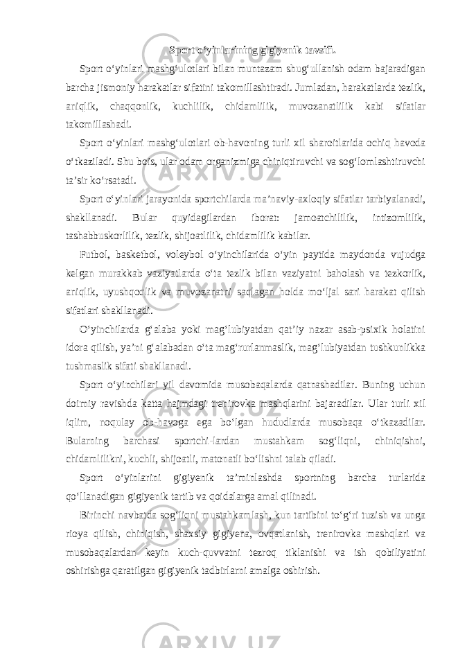 Sport o‘yinlarining gigiyenik tavsifi. Sport o‘yinlari mashg‘ulotlari bilan muntazam shug‘ullanish odam bajaradigan barcha jismoniy harakatlar sifatini takomillashtiradi. Jumladan, harakatlarda tezlik, aniqlik, chaqqonlik, kuchlilik, chidamlilik, muvozanatlilik kabi sifatlar takomillashadi. Sport o‘yinlari mashg‘ulotlari ob-havoning turli xil sharoitlarida ochiq havoda o‘tkaziladi. Shu bois, ular odam organizmiga chiniqtiruvchi va sog‘lomlashtiruvchi ta’sir ko‘rsatadi. Sport o‘yinlari jarayonida sportchilarda ma’naviy-axloqiy sifatlar tarbiyalanadi, shakllanadi. Bular quyidagilardan iborat: jamoatchililik, intizomlilik, tashabbuskorlilik, tezlik, shijoatlilik, chidamlilik kabilar. Futbol, basketbol, voleybol o‘yinchilarida o‘yin paytida maydonda vujudga kelgan murakkab vaziyatlarda o‘ta tezlik bilan vaziyatni baholash va tezkorlik, aniqlik, uyushqoqlik va muvozanatni saqlagan holda mo‘ljal sari harakat qilish sifatlari shakllanadi. O‘yinchilarda g‘alaba yoki mag‘lubiyatdan qat’iy nazar asab-psixik holatini idora qilish, ya’ni g‘alabadan o‘ta mag‘rurlanmaslik, mag‘lubiyatdan tushkunlikka tushmaslik sifati shakllanadi. Sport o‘yinchilari yil davomida musobaqalarda qatnashadilar. Buning uchun doimiy ravishda katta hajmdagi trenirovka mashqlarini bajaradilar. Ular turli xil iqlim, noqulay ob-havoga ega bo‘lgan hududlarda musobaqa o‘tkazadilar. Bularning barchasi sportchi-lardan mustahkam sog‘liqni, chiniqishni, chidamlilikni, kuchli, shijoatli, matonatli bo‘lishni talab qiladi. Sport o‘yinlarini gigiyenik ta’minlashda sportning barcha turlarida qo‘llanadigan gigiyenik tartib va qoidalarga amal qilinadi. Birinchi navbatda sog‘liqni mustahkamlash, kun tartibini to‘g‘ri tuzish va unga rioya qilish, chiniqish, shaxsiy gigiyena, ovqatlanish, trenirovka mashqlari va musobaqalardan keyin kuch-quvvatni tezroq tiklanishi va ish qobiliyatini oshirishga qaratilgan gigiyenik tadbirlarni amalga oshirish. 