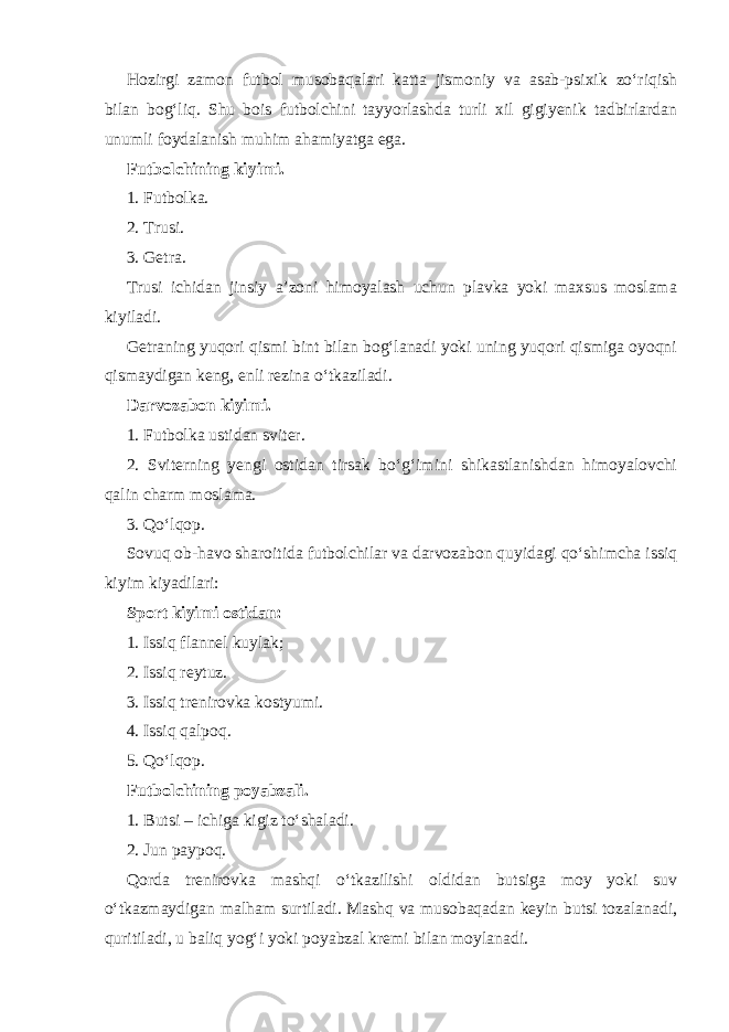 Hozirgi zamon futbol musobaqalari katta jismoniy va asab-psixik zo‘riqish bilan bog‘liq. Shu bois futbolchini tayyorlashda turli xil gigiyenik tadbirlardan unumli foydalanish muhim ahamiyatga ega. Futbolchining kiyimi. 1. Futbolka. 2. Trusi. 3. Getra. Trusi ichidan jinsiy a’zoni himoyalash uchun plavka yoki maxsus moslama kiyiladi. Getraning yuqori qismi bint bilan bog‘lanadi yoki uning yuqori qismiga oyoqni qismaydigan keng, enli rezina o‘tkaziladi. Darvozabon kiyimi. 1. Futbolka ustidan sviter. 2. Sviterning yengi ostidan tirsak bo‘g‘imini shikastlanishdan himoyalovchi qalin charm moslama. 3. Qo‘lqop. Sovuq ob-havo sharoitida futbolchilar va darvozabon quyidagi qo‘shimcha issiq kiyim kiyadilari: Sport kiyimi ostidan: 1. Issiq flannel kuylak; 2. Issiq reytuz. 3. Issiq trenirovka kostyumi. 4. Issiq qalpoq. 5. Qo‘lqop. Futbolchining poyabzali. 1. Butsi – ichiga kigiz to‘shaladi. 2. Jun paypoq. Qorda trenirovka mashqi o‘tkazilishi oldidan butsiga moy yoki suv o‘tkazmaydigan malham surtiladi. Mashq va musobaqadan keyin butsi tozalanadi, quritiladi, u baliq yog‘i yoki poyabzal kremi bilan moylanadi. 